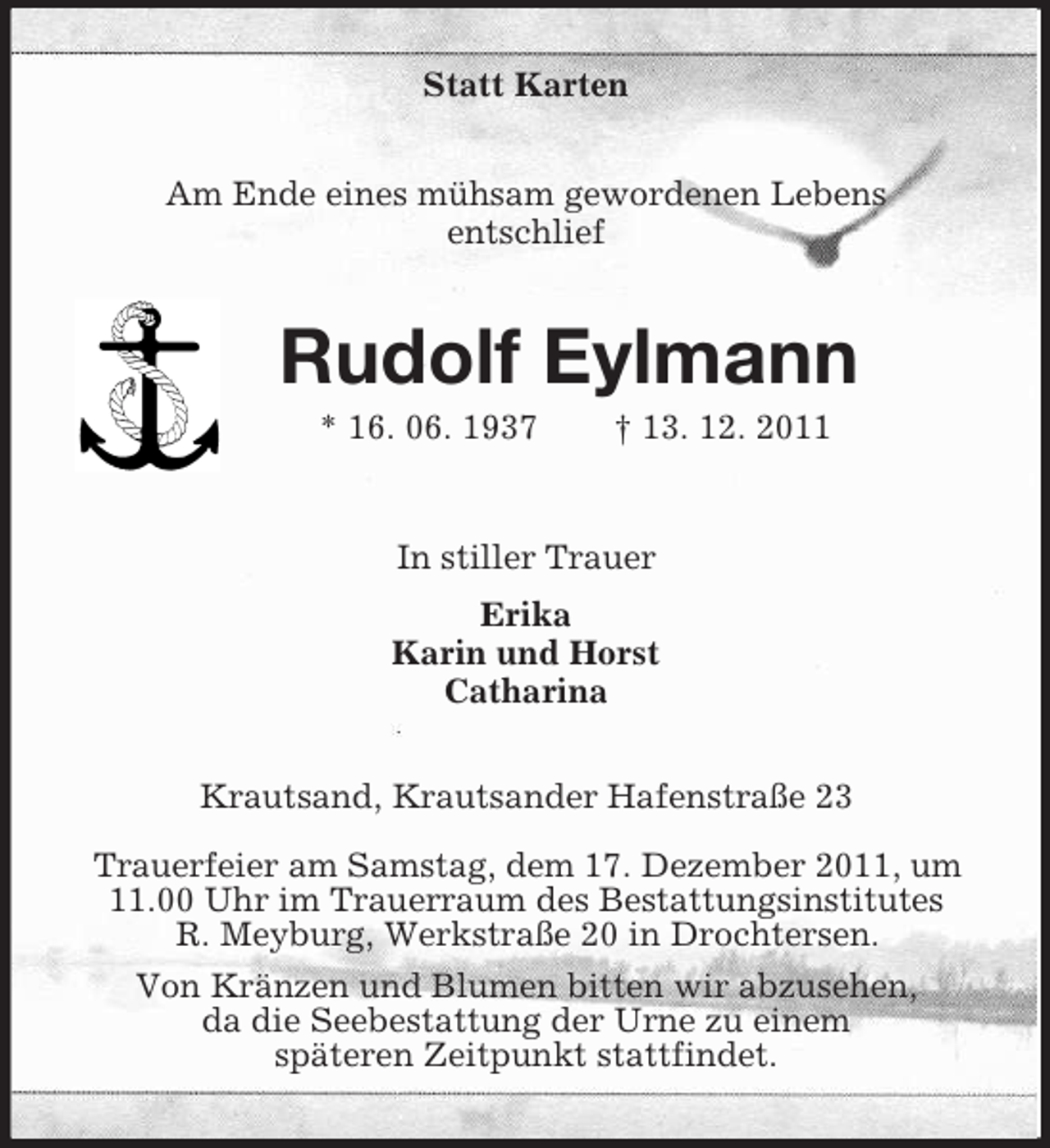 <p>Statt Karten<br />Am Ende eines mühsam gewordenen Lebens<br />entschlief</p><p>Rudolf Eylmann<br />* 16. 06. 1937</p><p>† 13. 12. 2011</p><p>In stiller Trauer<br />Erika<br />Karin und Horst<br />Catharina<br />Krautsand, Krautsander Hafenstraße 23<br />Trauerfeier am Samstag, dem 17. Dezember 2011, um<br />11.00 Uhr im Trauerraum des Bestattungsinstitutes<br />R. Meyburg, Werkstraße 20 in Drochtersen.<br />Von Kränzen und Blumen bitten wir abzusehen,<br />da die Seebestattung der Urne zu einem<br />späteren Zeitpunkt stattfindet.</p>