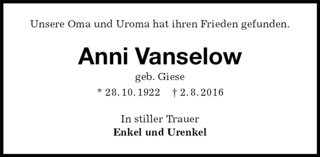 <p>Unsere Oma und Uroma hat ihren Frieden gefunden.<br />Anni Vanselow<br />geb. Giese<br />* 28. 10. 1922 † 2. 8. 2016<br />In stiller Trauer<br />Enkel und Urenkel</p>
