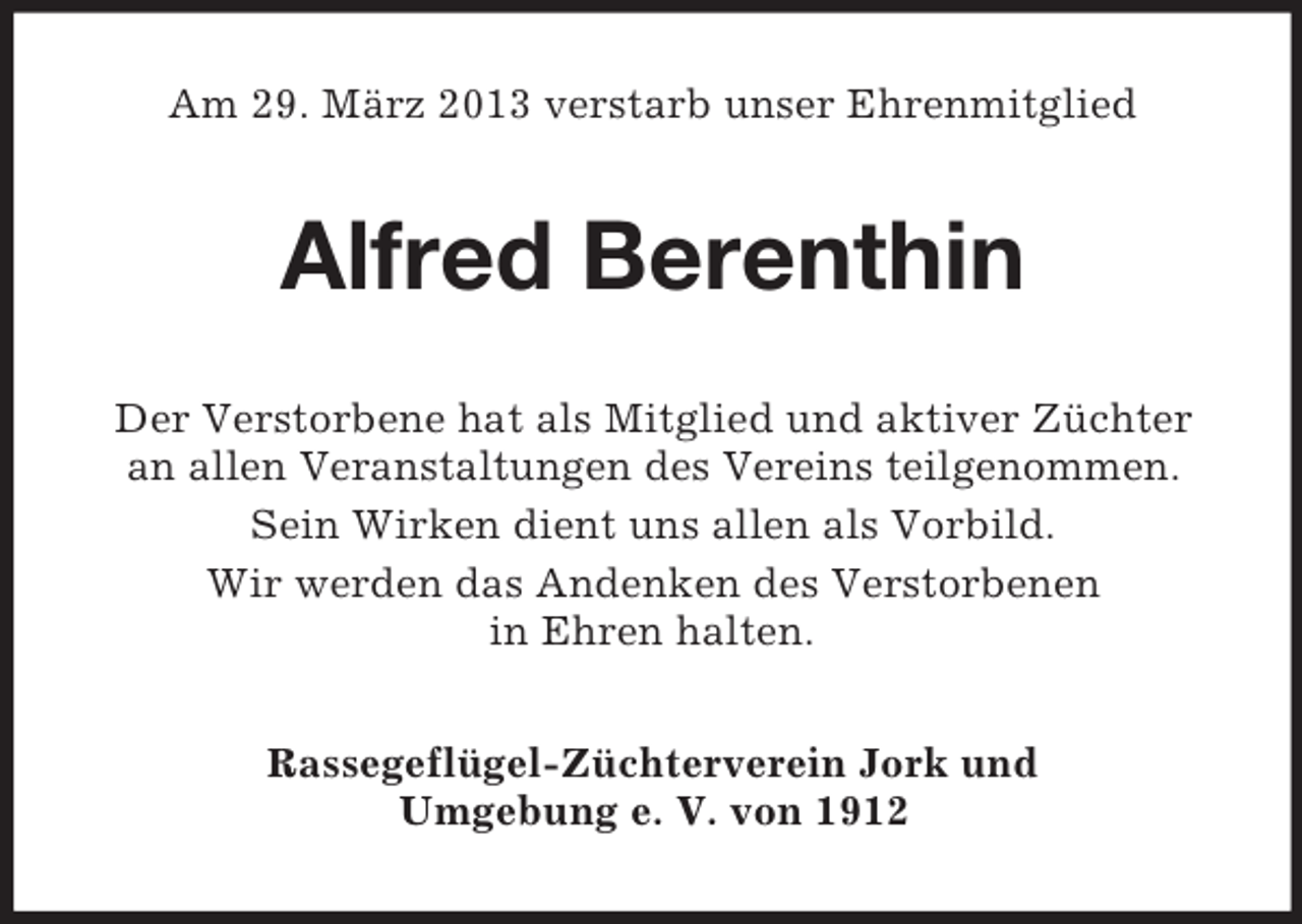 <p>Am 29. März 2013 verstarb unser Ehrenmitglied</p><p>Alfred Berenthin<br />Der Verstorbene hat als Mitglied und aktiver Züchter<br />an allen Veranstaltungen des Vereins teilgenommen.<br />Sein Wirken dient uns allen als Vorbild.<br />Wir werden das Andenken des Verstorbenen<br />in Ehren halten.<br />Rassegeflügel-Züchterverein Jork und<br />Umgebung e. V. von 1912</p>