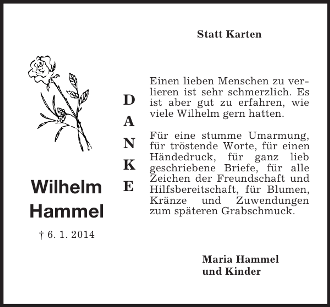 <p>D<br />A<br />N<br />K<br />E</p><p>Wilhelm<br />Hammel<br />† 6. 1. 2014<br />Statt Karten<br />Einen lieben Menschen zu verlieren ist sehr schmerzlich. Es ist aber gut zu erfahren, wie viele Wilhelm gern hatten.<br />Für eine stumme Umarmung, für tröstende Worte, für einen Händedruck, für ganz lieb<br />geschriebene Briefe, für alle Zeichen der Freundschaft und Hilfsbereitschaft, für Blumen, Kränze und Zuwendungen zum späteren Grabschmuck.<br />Maria Hammel<br />und Kinder</p>