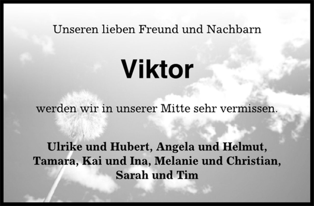 <p>Unseren lieben Freund und Nachbarn<br />Viktor<br />werden wir in unserer Mitte sehr vermissen.<br />Ulrike und Hubert, Angela und Helmut,<br />Tamara, Kai und Ina, Melanie und Christian,<br />Sarah und Tim</p>