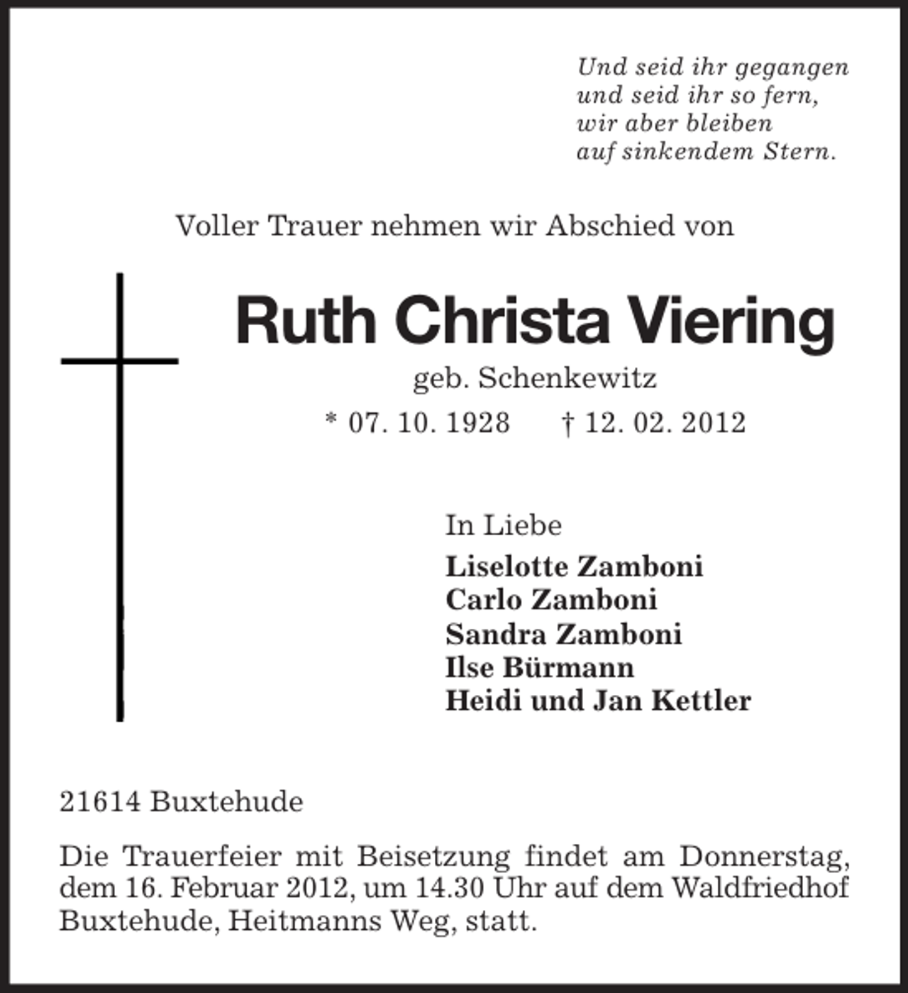 <p>Und seid ihr gegangen<br />und seid ihr so fern,<br />wir aber bleiben<br />auf sinkendem Stern.</p><p>Voller Trauer nehmen wir Abschied von</p><p>Ruth Christa Viering<br />geb. Schenkewitz<br />* 07. 10. 1928</p><p>† 12. 02. 2012</p><p>In Liebe<br />Liselotte Zamboni<br />Carlo Zamboni<br />Sandra Zamboni<br />Ilse Bürmann<br />Heidi und Jan Kettler</p><p>21614 Buxtehude<br />Die Trauerfeier mit Beisetzung findet am Donnerstag,<br />dem 16. Februar 2012, um 14.30 Uhr auf dem Waldfriedhof<br />Buxtehude, Heitmanns Weg, statt.</p>