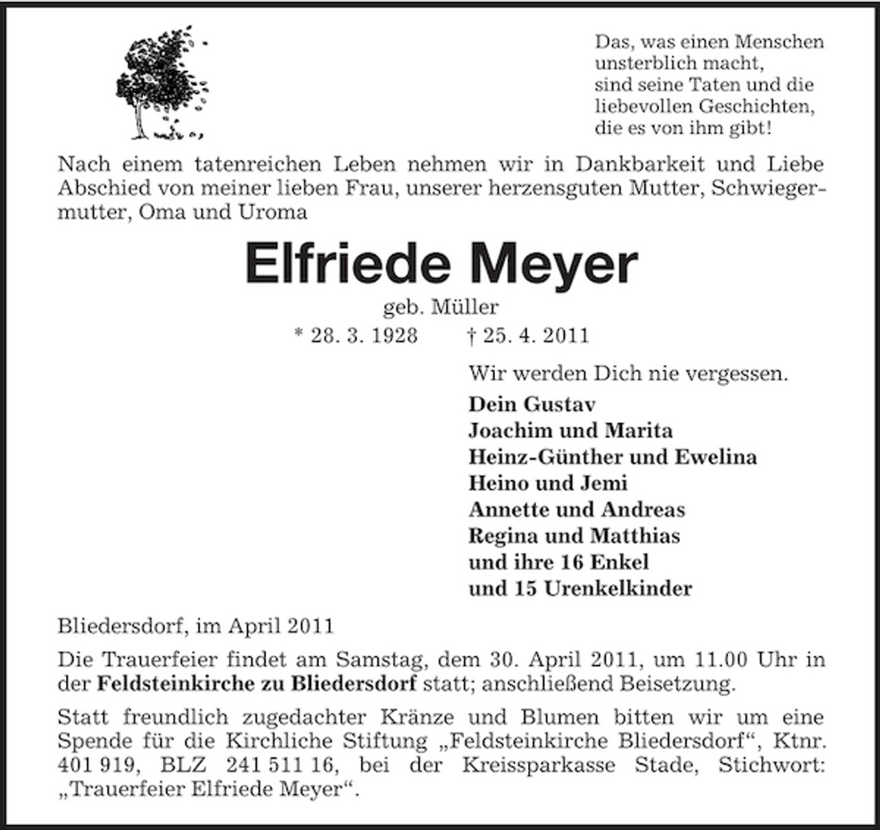 <p>Das, was einen Menschen<br />unsterblich macht,<br />sind seine Taten und die<br />liebevollen Geschichten,<br />die es von ihm gibt!<br />Nach einem tatenreichen Leben nehmen wir in Dankbarkeit und Liebe<br />Abschied von meiner lieben Frau, unserer herzensguten Mutter, Schwiegermutter, Oma und Uroma<br />Elfriede Meyer<br />geb. Müller<br />* 28. 3. 1928 † 25. 4. 2011<br />Wir werden Dich nie vergessen.<br />Dein Gustav<br />Joachim und Marita<br />Heinz-Günther und Ewelina<br />Heino und Jemi<br />Annette und Andreas<br />Regina und Matthias<br />und ihre 16 Enkel<br />und 15 Urenkelkinder<br />Bliedersdorf, im April 2011<br />Die Trauerfeier findet am Samstag, dem 30. April 2011, um 11.00 Uhr in der Feldsteinkirche zu Bliedersdorf statt; anschließend Beisetzung.<br />Statt freundlich zugedachter Kränze und Blumen bitten wir um eine<br />Spende für die Kirchliche Stiftung „Feldsteinkirche Bliedersdorf“, Ktnr. 401 919, BLZ 241 511 16, bei der Kreissparkasse Stade, Stichwort:<br />„Trauerfeier Elfriede Meyer“.</p>