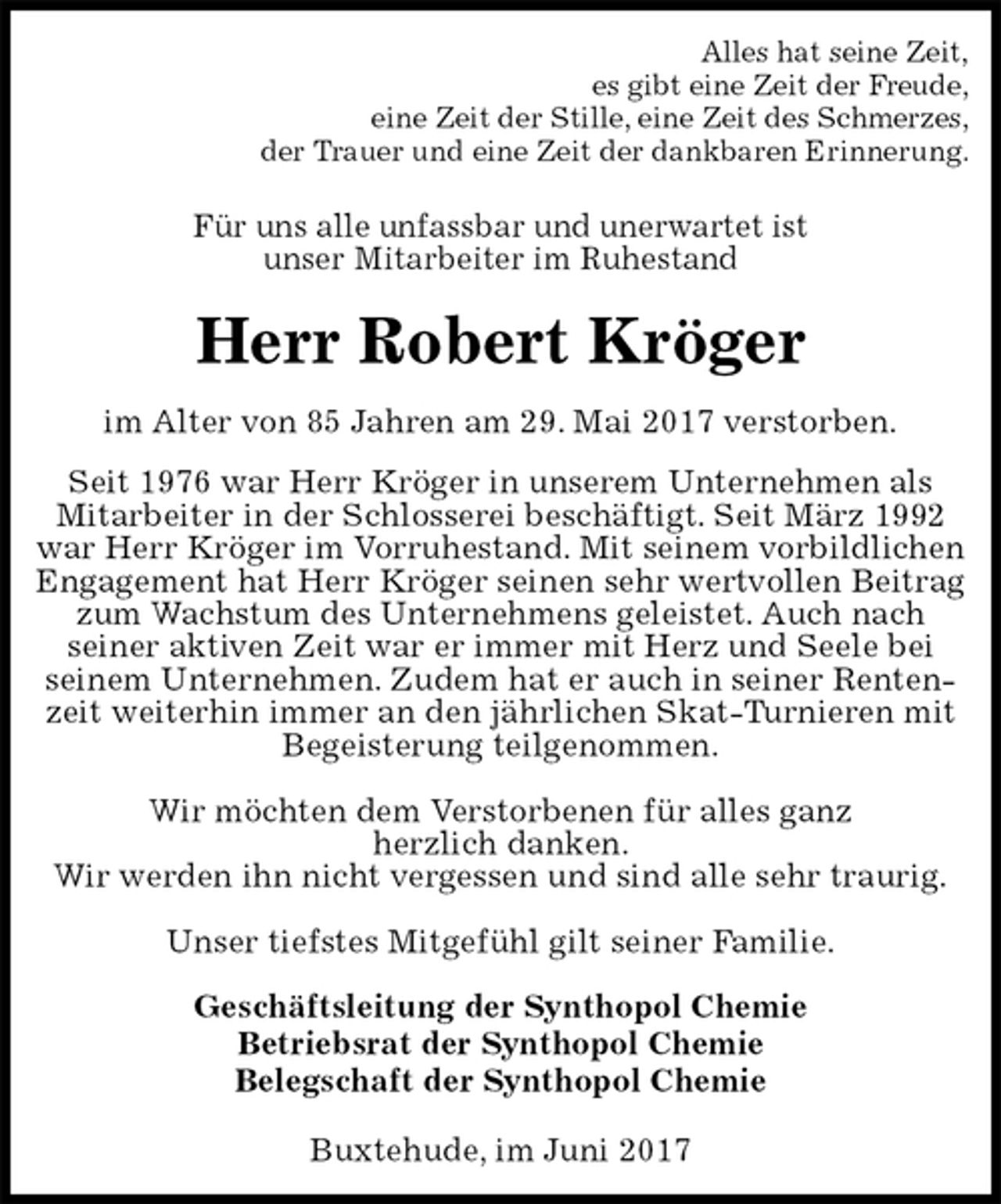 <p>Alles hat seine Zeit,<br />es gibt eine Zeit der Freude,<br />eine Zeit der Stille, eine Zeit des Schmerzes,<br />der Trauer und eine Zeit der dankbaren Erinnerung.<br />Für uns alle unfassbar und unerwartet ist<br />unser Mitarbeiter im Ruhestand<br />Herr Robert Kröger<br />im Alter von 85 Jahren am 29. Mai 2017 verstorben.<br />Seit 1976 war Herr Kröger in unserem Unternehmen als Mitarbeiter in der Schlosserei beschäftigt. Seit März 1992 war Herr Kröger im Vorruhestand. Mit seinem vorbildlichen<br />Engagement hat Herr Kröger seinen sehr wertvollen Beitrag zum Wachstum des Unternehmens geleistet. Auch nach<br />seiner aktiven Zeit war er immer mit Herz und Seele bei<br />seinem Unternehmen. Zudem hat er auch in seiner Rentenzeit weiterhin immer an den jährlichen Skat-Turnieren mit Begeisterung teilgenommen.</p><p>Wir möchten dem Verstorbenen für alles ganz<br />herzlich danken.<br />Wir werden ihn nicht vergessen und sind alle sehr traurig.</p><p>Unser tiefstes Mitgefühl gilt seiner Familie.<br />Geschäftsleitung der Synthopol Chemie<br />Betriebsrat der Synthopol Chemie<br />Belegschaft der Synthopol Chemie<br />Buxtehude, im Juni 2017</p>