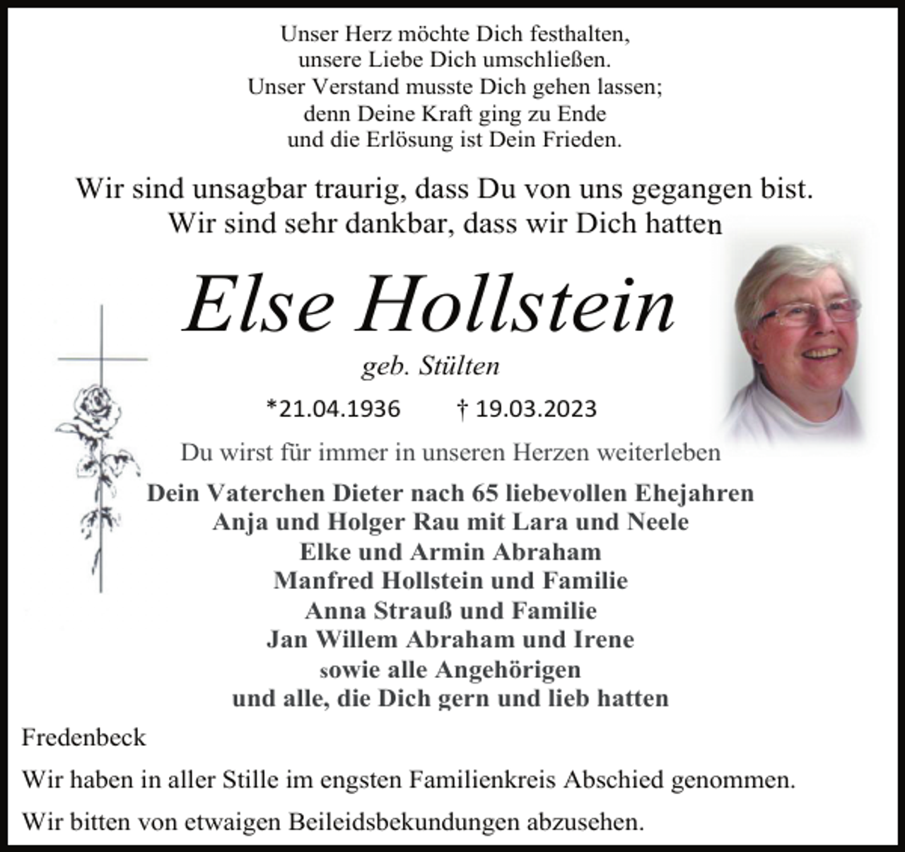 <p>Unser Herz möchte Dich festhalten,<br />unsere Liebe Dich umschließen.<br />Unser Verstand musste Dich gehen lassen;<br />denn Deine Kraft ging zu Ende<br />und die Erlösung ist Dein Frieden.<br />Wir sind unsagbar traurig, dass Du von uns gegangen bist.<br />Wir sind sehr dankbar, dass wir Dich hatten<br />Else Hollstein<br />geb. Stülten<br />*21.04.1936 † 19.03.2023<br />Du wirst für immer in unseren Herzen weiterleben<br />Dein Vaterchen Dieter nach 65 liebevollen Ehejahren<br />Anja und Holger Rau mit Lara und Neele<br />Elke und Armin Abraham<br />Manfred Hollstein und Familie<br />Anna Strauß und Familie<br />Jan Willem Abraham und Irene<br />sowie alle Angehörigen<br />und alle, die Dich gern und lieb hatten<br />Fredenbeck<br />Wir haben in aller Stille im engsten Familienkreis Abschied genommen.<br />Wir bitten von etwaigen Beileidsbekundungen abzusehen.</p>