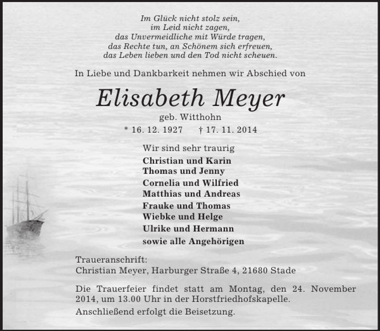 <p>Im Glück nicht stolz sein,<br />im Leid nicht zagen,<br />das Unvermeidliche mit Würde tragen,<br />das Rechte tun, an Schönem sich erfreuen,<br />das Leben lieben und den Tod nicht scheuen.<br />In Liebe und Dankbarkeit nehmen wir Abschied von<br />Elisabeth Meyer<br />geb. Witthohn<br />* 16. 12. 1927 † 17. 11. 2014<br />Wir sind sehr traurig<br />Christian und Karin<br />Thomas und Jenny<br />Cornelia und Wilfried<br />Matthias und Andreas<br />Frauke und Thomas<br />Wiebke und Helge<br />Ulrike und Hermann<br />sowie alle Angehörigen<br />Traueranschrift:<br />Christian Meyer, Harburger Straße 4, 21680 Stade<br />Die Trauerfeier findet statt am Montag, den 24. November 2014, um 13.00 Uhr in der Horstfriedhofskapelle.<br />Anschließend erfolgt die Beisetzung.</p>