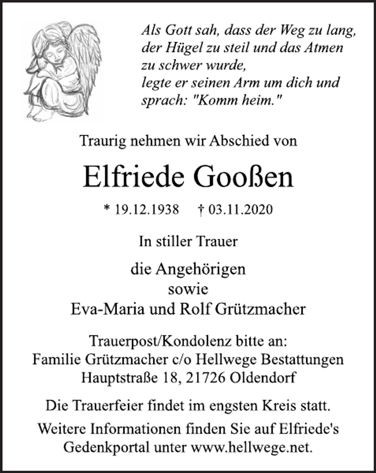 <p>Als Gott sah, dass der Weg zu lang,<br />der Hügel zu steil und das Atmen<br />zu schwer wurde,<br />legte er seinen Arm um dich und<br />sprach: "Komm heim."<br />Traurig nehmen wir Abschied von<br />Elfriede Gooßen<br />* 19.12.1938 † 03.11.2020<br />In stiller Trauer<br />die Angehörigen<br />sowie<br />Eva-Maria und Rolf Grützmacher<br />Trauerpost/Kondolenz bitte an:<br />Familie Grützmacher c/o Hellwege Bestattungen<br />Hauptstraße 18, 21726 Oldendorf<br />Weitere Informationen finden Sie auf Elfriede's<br />Gedenkportal unter www.hellwege.net.<br />Die Trauerfeier findet im engsten Kreis statt.</p>