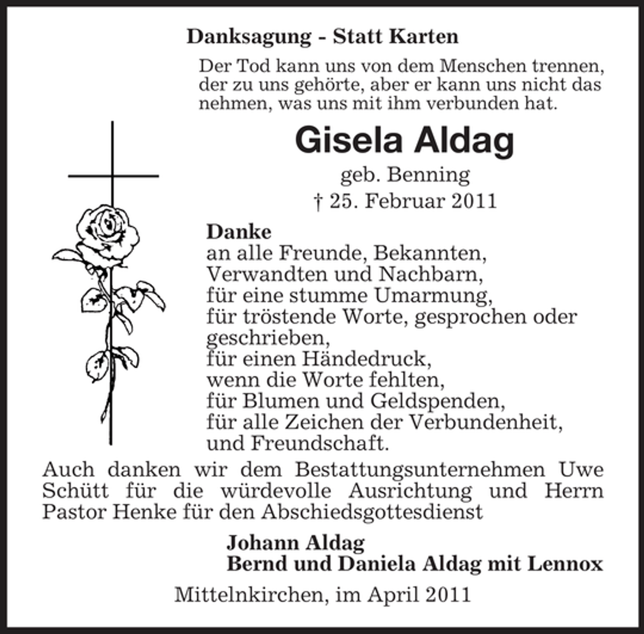 <p>Danksagung - Statt Karten<br />Der Tod kann uns von dem Menschen trennen, der zu uns gehörte, aber er kann uns nicht das nehmen, was uns mit ihm verbunden hat.</p><p>Gisela Aldag<br />geb. Benning † 25. Februar 2011 Danke an alle Freunde, Bekannten, Verwandten und Nachbarn, für eine stumme Umarmung, für tröstende Worte, gesprochen oder geschrieben, für einen Händedruck, wenn die Worte fehlten, für Blumen und Geldspenden, für alle Zeichen der Verbundenheit, und Freundschaft. Auch danken wir dem Bestattungsunternehmen Uwe Schütt für die würdevolle Ausrichtung und Herrn Pastor Henke für den Abschiedsgottesdienst Johann Aldag Bernd und Daniela Aldag mit Lennox Mittelnkirchen, im April 2011</p>