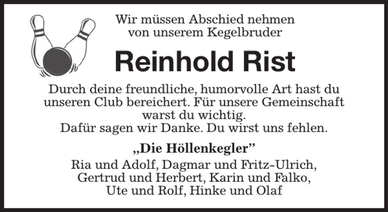 <p>Wir müssen Abschied nehmen<br />von unserem Kegelbruder<br />Reinhold Rist<br />Durch deine freundliche, humorvolle Art hast du<br />unseren Club bereichert. Für unsere Gemeinschaft<br />warst du wichtig.<br />Dafür sagen wir Danke. Du wirst uns fehlen.<br />„Die Höllenkegler”<br />Ria und Adolf, Dagmar und Fritz-Ulrich,<br />Gertrud und Herbert, Karin und Falko,<br />Ute und Rolf, Hinke und Olaf</p>