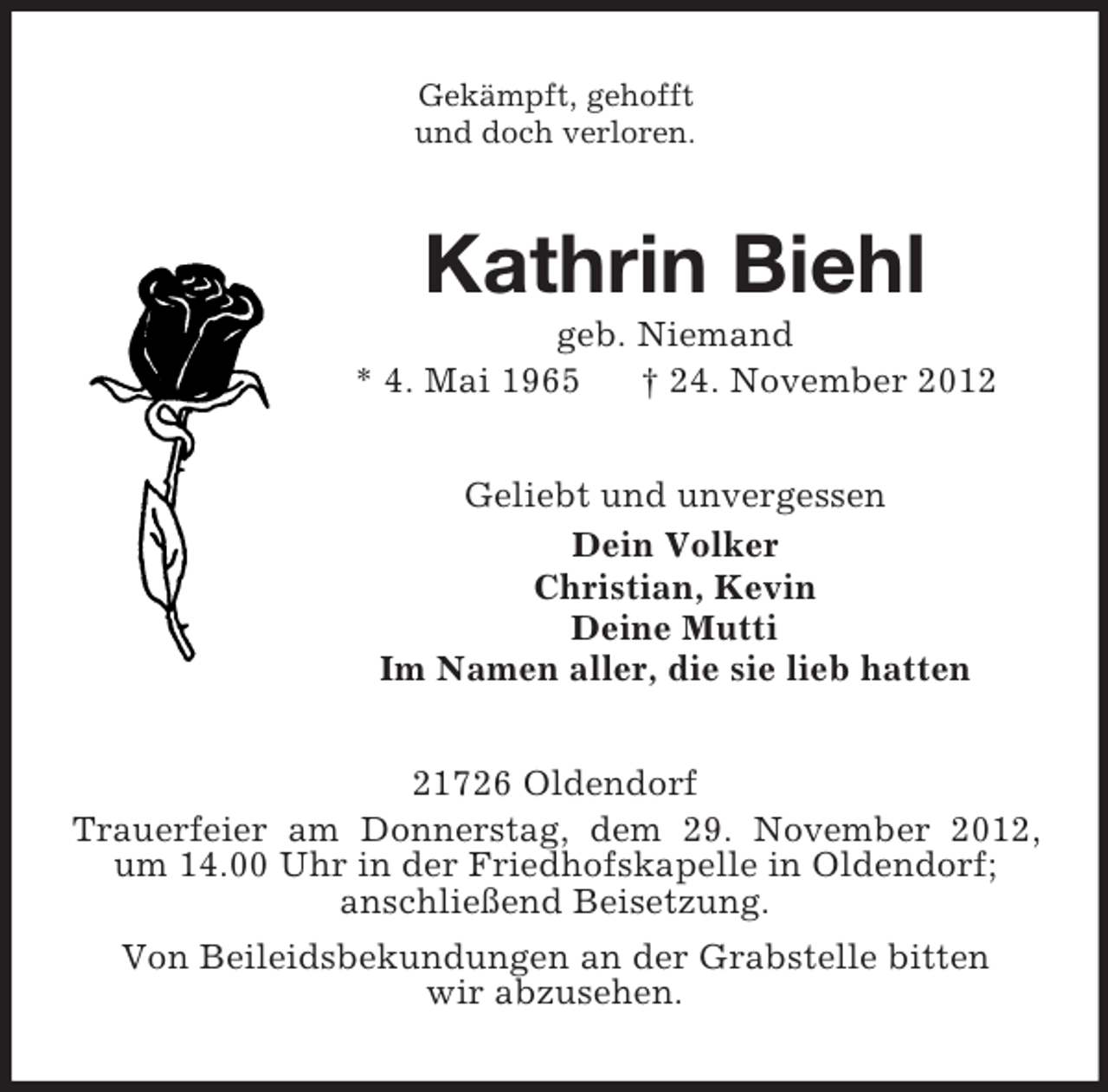 <p>Gekämpft, gehofft<br />und doch verloren.<br />Kathrin Biehl<br />geb. Niemand<br />* 4. Mai 1965 † 24. November 2012<br />Geliebt und unvergessen<br />Dein Volker<br />Christian, Kevin<br />Deine Mutti<br />Im Namen aller, die sie lieb hatten<br />21726 Oldendorf<br />Trauerfeier am Donnerstag, dem 29. November 2012, um 14.00 Uhr in der Friedhofskapelle in Oldendorf;<br />anschließend Beisetzung.<br />Von Beileidsbekundungen an der Grabstelle bitten<br />wir abzusehen.</p>