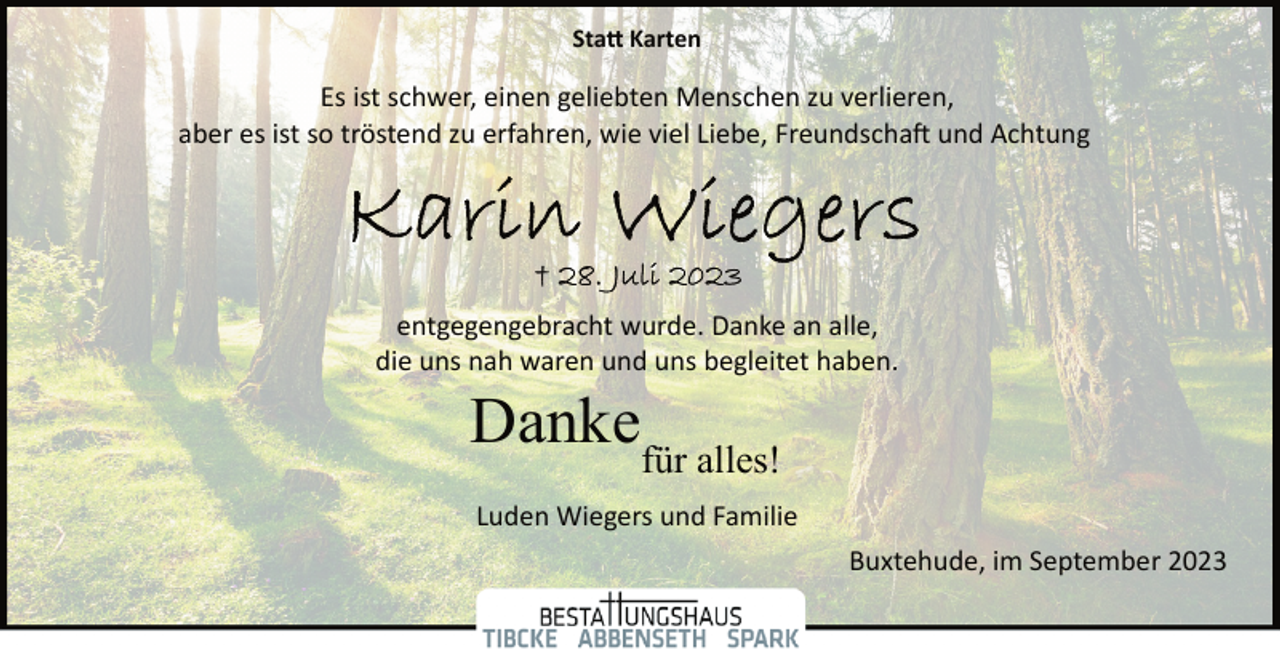 <p>Statt Karten<br />Es ist schwer, einen geliebten Menschen zu verlieren,<br />aber es ist so tröstend zu erfahren, wie viel Liebe, Freundschaft und Achtung<br />Karin Wiegers<br />+ 28. Juli 2023<br />entgegengebracht wurde. Danke an alle,<br />die uns nah waren und uns begleitet haben.<br />Danke<br />Statt Karten<br />für alles!<br />Luden Wiegers und Familie<br />Buxtehude, im September 2023</p>