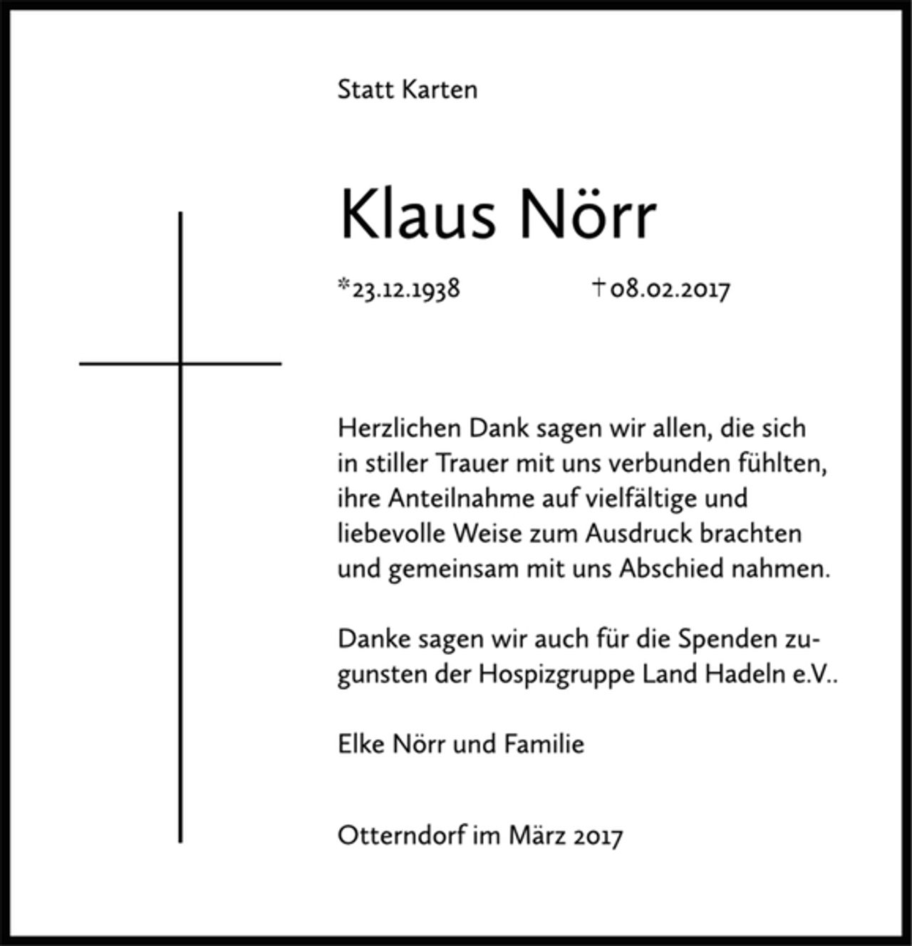 <p>Statt Karten</p><p>Klaus Nörr<br />*23.12.1938 †08.02.2017</p><p>Herzlichen Dank sagen wir allen, die sich in stiller Trauer mit uns verbunden fühlten, ihre Anteilnahme auf vielfältige Weise zum Ausdruck brachten und gemeinsam mit uns Abschied nahmen.</p><p>Danke sagen wir auch für die Spenden zugunsten der Hospizgruppe Land Hadeln e.V.,</p><p>Elke Nörr und Familie</p><p>Otterndorf im März 2017</p>