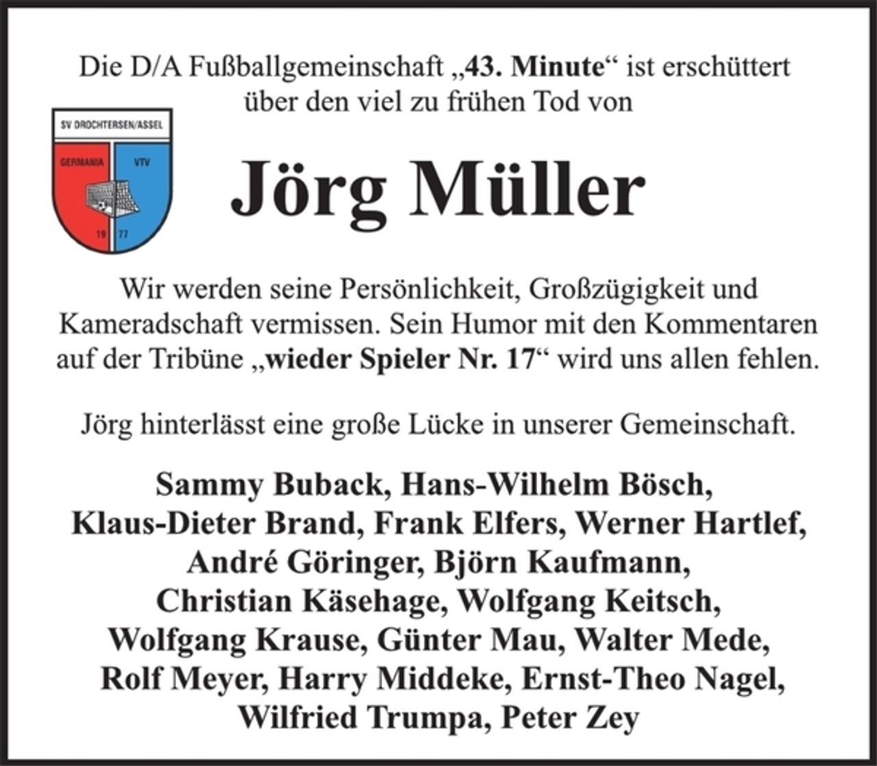 <p>Jörg Müller<br />Wir werden seine Persönlichkeit, Großzügigkeit und<br />Kameradschaft vermissen. Sein Humor mit den Kommentaren<br />auf der Tribüne „wieder Spieler Nr. 17“ wird uns allen fehlen.<br />Die D/A Fußballgemeinschaft „43. Minute“ ist erschüttert<br />über den viel zu frühen Tod von<br />Jörg hinterlässt eine große Lücke in unserer Gemeinschaft.<br />Sammy Buback, Hans-Wilhelm Bösch,<br />Klaus-Dieter Brand, Frank Elfers, Werner Hartlef,<br />André Göringer, Björn Kaufmann,<br />Christian Käsehage, Wolfgang Keitsch,<br />Wolfgang Krause, Günter Mau, Walter Mede,<br />Rolf Meyer, Harry Middeke, Ernst-Theo Nagel,<br />Wilfried Trumpa, Peter Zey</p>