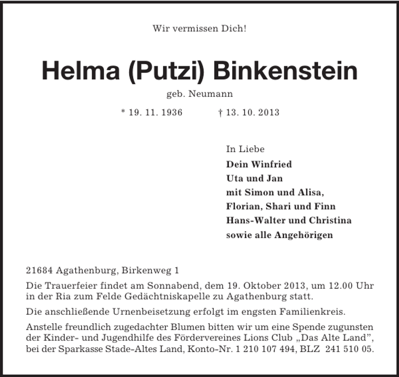 <p>Wir vermissen Dich!<br />Helma (Putzi) Binkenstein<br />geb. Neumann<br />* 19. 11. 1936 † 13. 10. 2013<br />In Liebe<br />Dein Winfried<br />Uta und Jan<br />mit Simon und Alisa,<br />Florian, Shari und Finn<br />Hans-Walter und Christina<br />sowie alle Angehörigen<br />21684 Agathenburg, Birkenweg 1<br />Die Trauerfeier findet am Sonnabend, dem 19. Oktober 2013, um 12.00 Uhr in der Ria zum Felde Gedächtniskapelle zu Agathenburg statt.<br />Die anschließende Urnenbeisetzung erfolgt im engsten Familienkreis.<br />Anstelle freundlich zugedachter Blumen bitten wir um eine Spende zugunsten der Kinder- und Jugendhilfe des Fördervereines Lions Club „Das Alte Land”,<br />bei der Sparkasse Stade-Altes Land, Konto-Nr. 1 210 107 494, BLZ 241 510 05.</p>