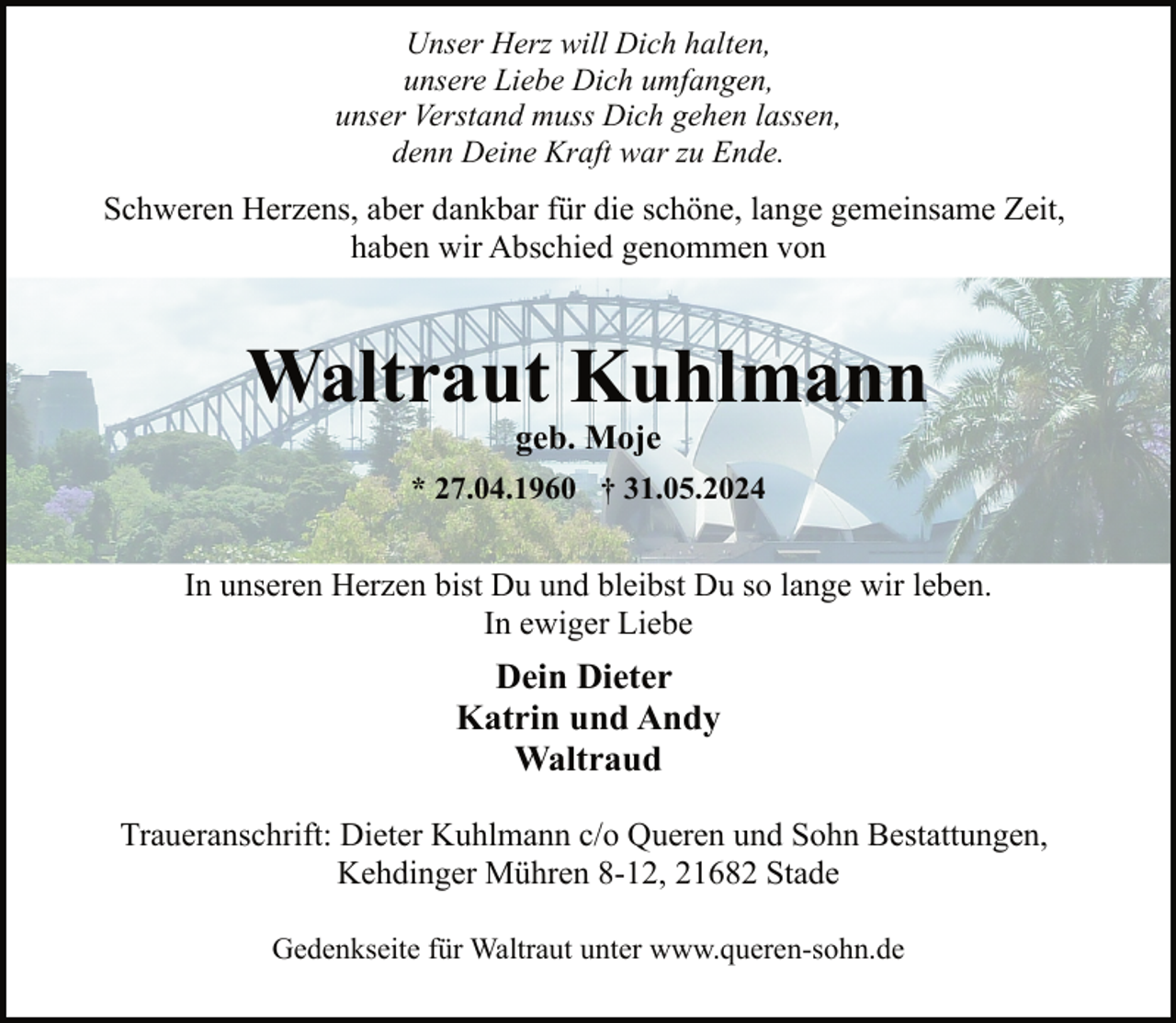 <p>Unser Herz will Dich halten,<br />unsere Liebe Dich umfangen,<br />unser Verstand muss Dich gehen lassen,<br />denn Deine Kraft war zu Ende.</p><p>Schweren Herzens, aber dankbar für die schöne, lange gemeinsame Zeit,<br />haben wir Abschied genommen von</p><p>Waltraut Kuhlmann<br />geb. Moje</p><p>* 27.04.1960 † 31.05.2024</p><p>In unseren Herzen bist Du und bleibst Du so lange wir leben.<br />In ewiger Liebe</p><p>Dein Dieter<br />Katrin und Andy<br />Waltraud<br />Traueranschrift: Dieter Kuhlmann c/o Queren und Sohn Bestattungen,<br />Kehdinger Mühren 8-12, 21682 Stade<br />Gedenkseite für Waltraut unter www.queren-sohn.de</p>