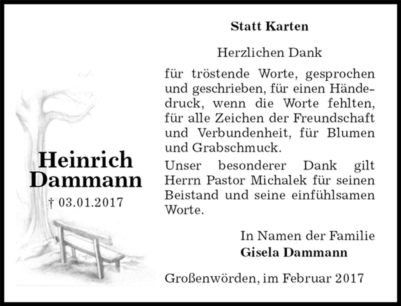 <p>Statt Karten</p><p>Herzlichen Dank<br />für tröstende Worte, gesprochen und geschrieben, für einen Händedruck, wenn die Worte fehlten,<br />für alle Zeichen der Freundschaft und Verbundenheit, für Blumen und Grabschmuck.<br />Unser besonderer Dank gilt Herrn Pastor Michalek für seinen Beistand und seine einfühlsamen Worte.<br />In Namen der Familie<br />Gisela Dammann<br />Großenwörden, im Februar 2017</p><p>Heinrich Dammann<br />† 03.01.2017</p>