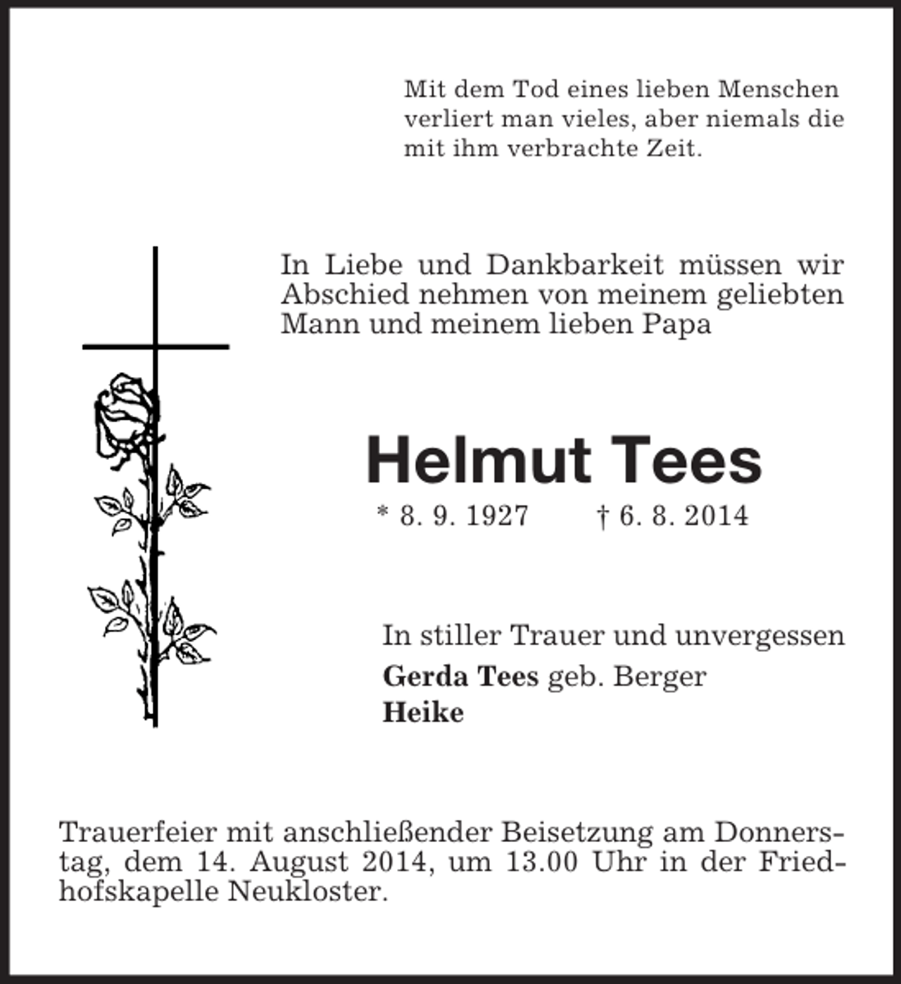 <p>Mit dem Tod eines lieben Menschen<br />verliert man vieles, aber niemals die<br />mit ihm verbrachte Zeit.<br />In Liebe und Dankbarkeit müssen wir Abschied nehmen von meinem geliebten Mann und meinem lieben Papa<br />Helmut Tees<br />* 8. 9. 1927 † 6. 8. 2014<br />In stiller Trauer und unvergessen<br />Gerda Tees geb. Berger<br />Heike<br />Trauerfeier mit anschließender Beisetzung am Donnerstag, dem 14. August 2014, um 13.00 Uhr in der Friedhofskapelle Neukloster.</p>