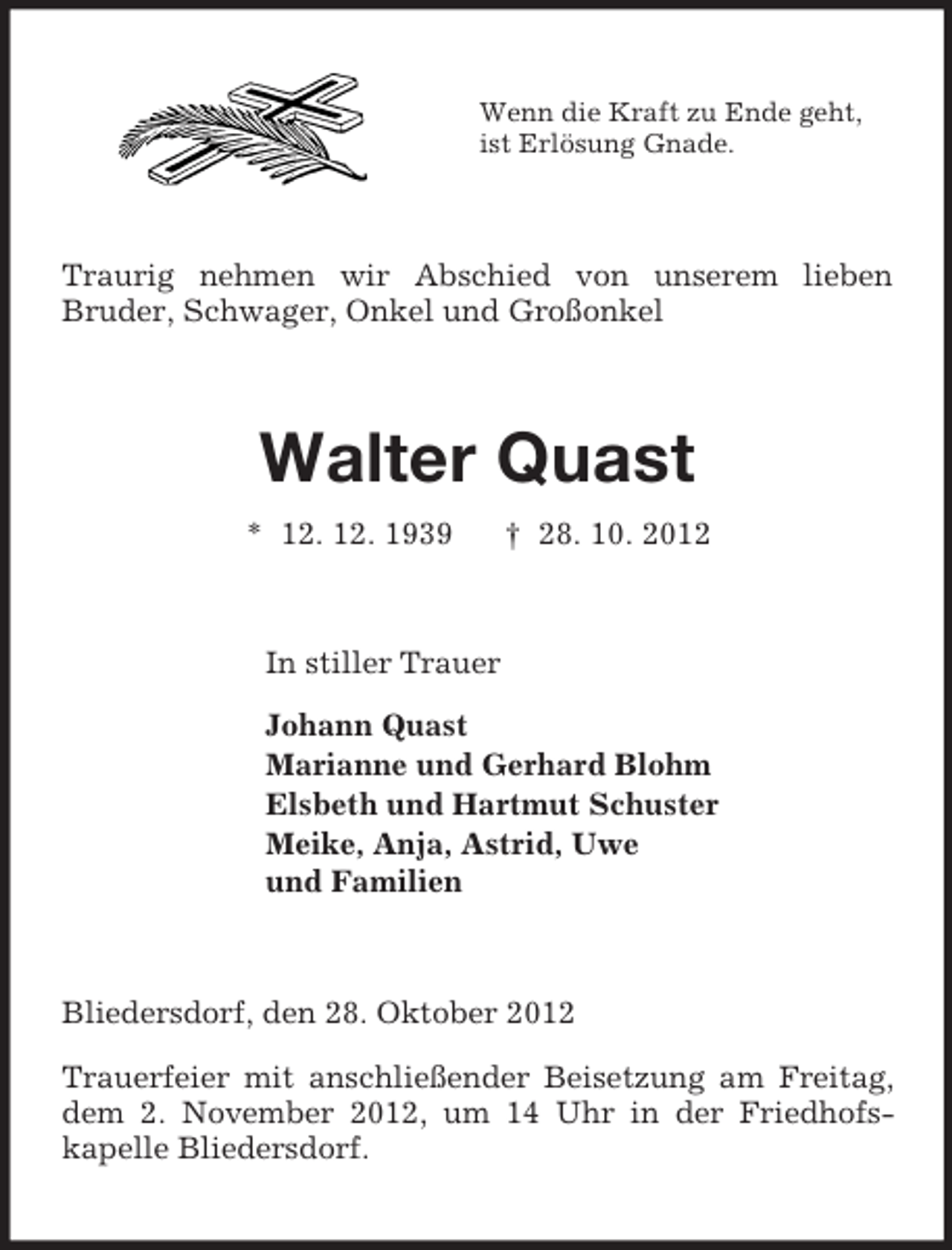 <p>Wenn die Kraft zu Ende geht,<br />ist Erlösung Gnade.<br />Traurig nehmen wir Abschied von unserem lieben<br />Bruder, Schwager, Onkel und Großonkel<br />Walter Quast<br />* 12. 12. 1939 † 28. 10. 2012<br />In stiller Trauer<br />Johann Quast<br />Marianne und Gerhard Blohm<br />Elsbeth und Hartmut Schuster<br />Meike, Anja, Astrid, Uwe<br />und Familien<br />Bliedersdorf, den 28. Oktober 2012</p><p>Trauerfeier mit anschließender Beisetzung am Freitag, dem 2. November 2012, um 14 Uhr in der Friedhofs-<br />kapelle Bliedersdorf.</p>