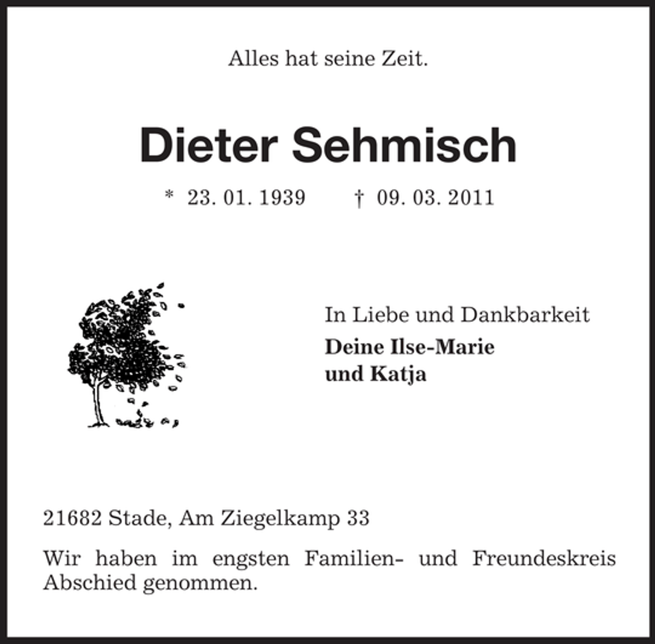 <p>Alles hat seine Zeit.<br />Dieter Sehmisch<br />* 23. 01. 1939 † 09. 03. 2011</p><p>In Liebe und Dankbarkeit<br />Deine Ilse-Marie<br />und Katja</p><p>21682 Stade, Am Ziegelkamp 33<br />Wir haben im engsten Familien- und Freundeskreis<br />Abschied genommen.</p>