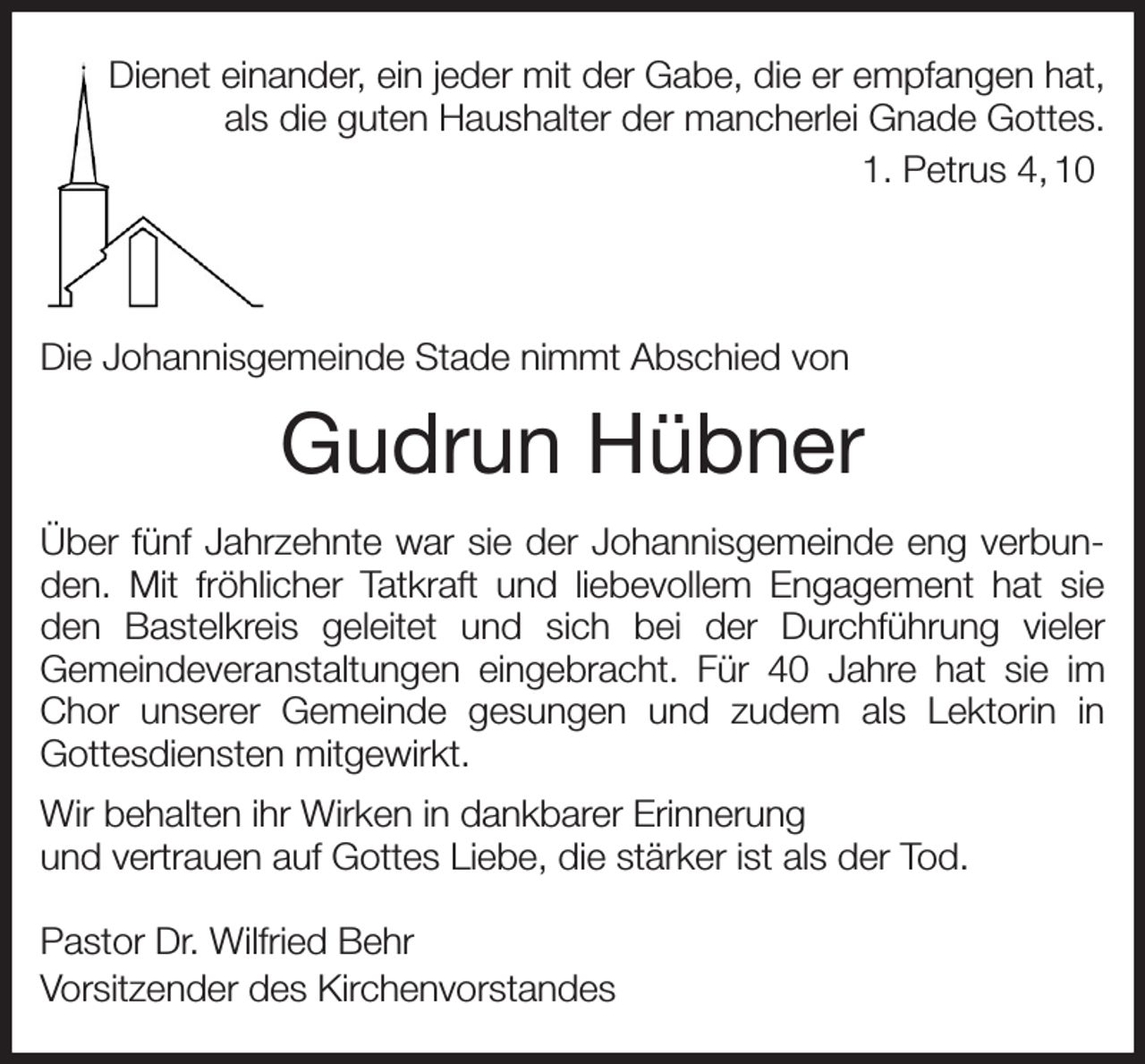 <p>Dienet einander, ein jeder mit der Gabe, die er empfangen hat,<br />als die guten Haushalter der mancherlei Gnade Gottes.<br />1. Petrus 4, 10</p><p>Die Johannisgemeinde Stade nimmt Abschied von<br />Gudrun Hübner<br />Über fünf Jahrzehnte war sie der Johannisgemeinde eng verbunden. Mit fröhlicher Tatkraft und liebevollem Engagement hat sie den Bastelkreis geleitet und sich bei der Durchführung vieler<br />Gemeindeveranstaltungen eingebracht. Für 40 Jahre hat sie im Chor unserer Gemeinde gesungen und zudem als Lektorin in<br />Gottesdiensten mitgewirkt.<br />Wir behalten ihr Wirken in dankbarer Erinnerung<br />und vertrauen auf Gottes Liebe, die stärker ist als der Tod.<br />Pastor Dr. Wilfried Behr<br />Vorsitzender des Kirchenvorstandes</p>