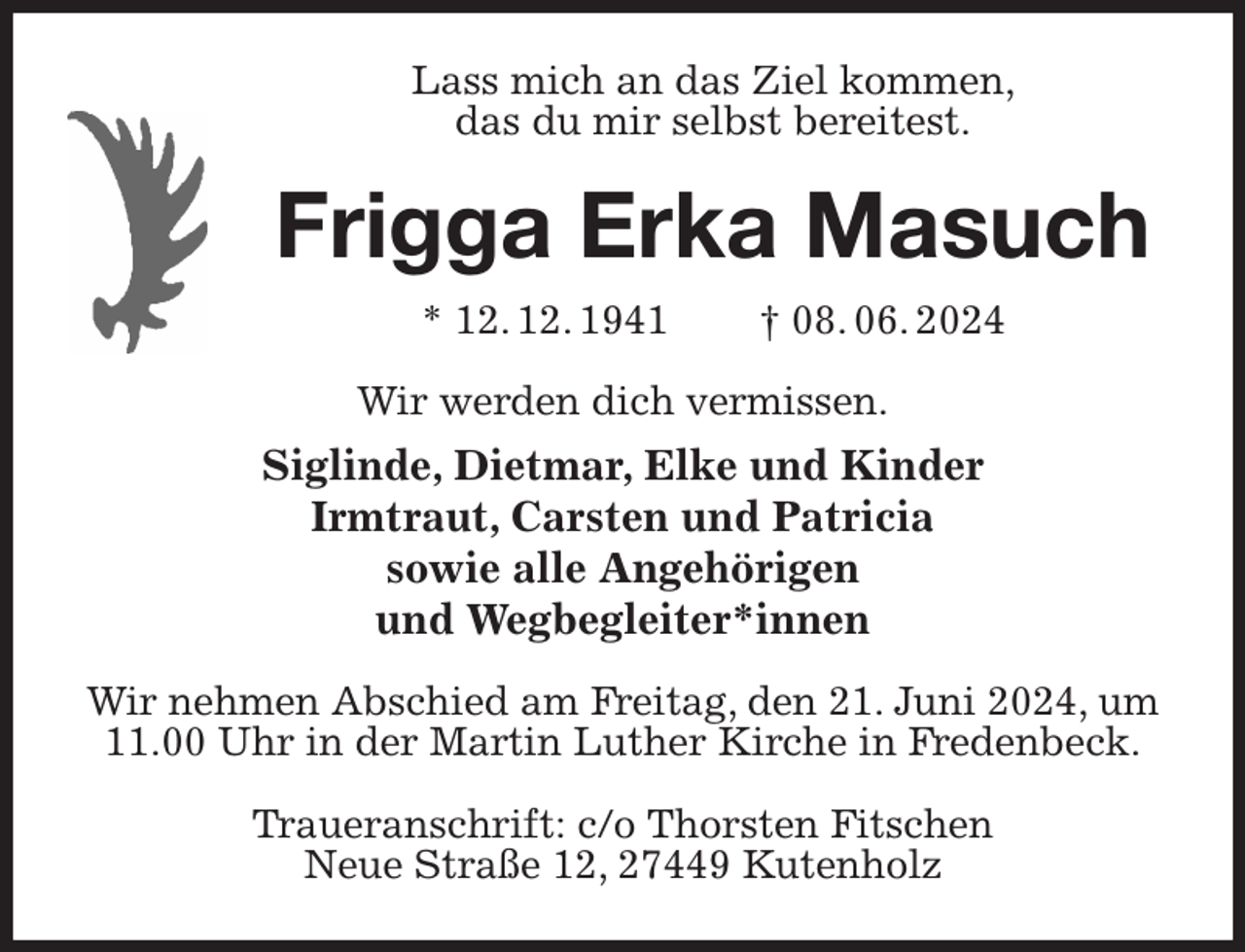 <p>Lass mich an das Ziel kommen,<br />das du mir selbst bereitest.<br />Frigga Erka Masuch<br />* 12. 12. 1941 † 08. 06. 2024<br />Wir werden dich vermissen.<br />Siglinde, Dietmar, Elke und Kinder<br />Irmtraut, Carsten und Patricia<br />sowie alle Angehörigen<br />und Wegbegleiter*innen<br />Wir nehmen Abschied am Freitag, den 21. Juni 2024, um 11.00 Uhr in der Martin Luther Kirche in Fredenbeck.</p><p>Traueranschrift: c/o Thorsten Fitschen<br />Neue Straße 12, 27449 Kutenholz</p>