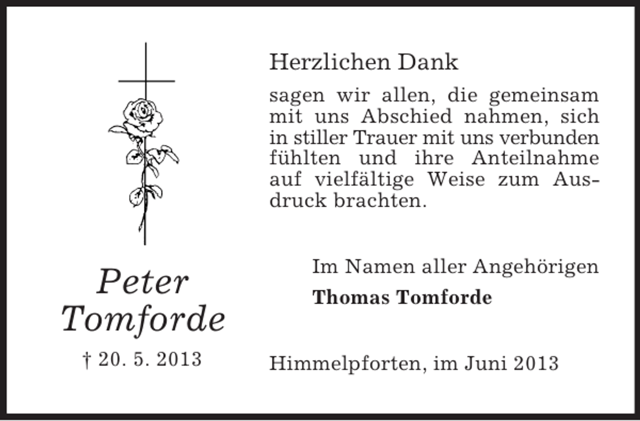 <p>Herzlichen Dank<br />sagen wir allen, die gemeinsam<br />mit uns Abschied nahmen, sich<br />in stiller Trauer mit uns verbunden<br />fühlten und ihre Anteilnahme<br />auf vielfältige Weise zum Ausdruck brachten.</p><p>Peter<br />Tomforde<br />† 20. 5. 2013</p><p>Im Namen aller Angehörigen<br />Thomas Tomforde<br />Himmelpforten, im Juni 2013</p>