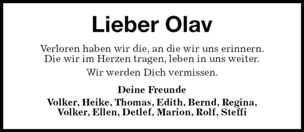 <p>Lieber Olav<br />Verloren haben wir die, an die wir uns erinnern.<br />Die wir im Herzen tragen, leben in uns weiter.<br />Wir werden Dich vermissen.<br />Deine Freunde<br />Volker, Heike, Thomas, Edith, Bernd, Regina,<br />Volker, Ellen, Detlef, Marion, Rolf, Steffi</p>