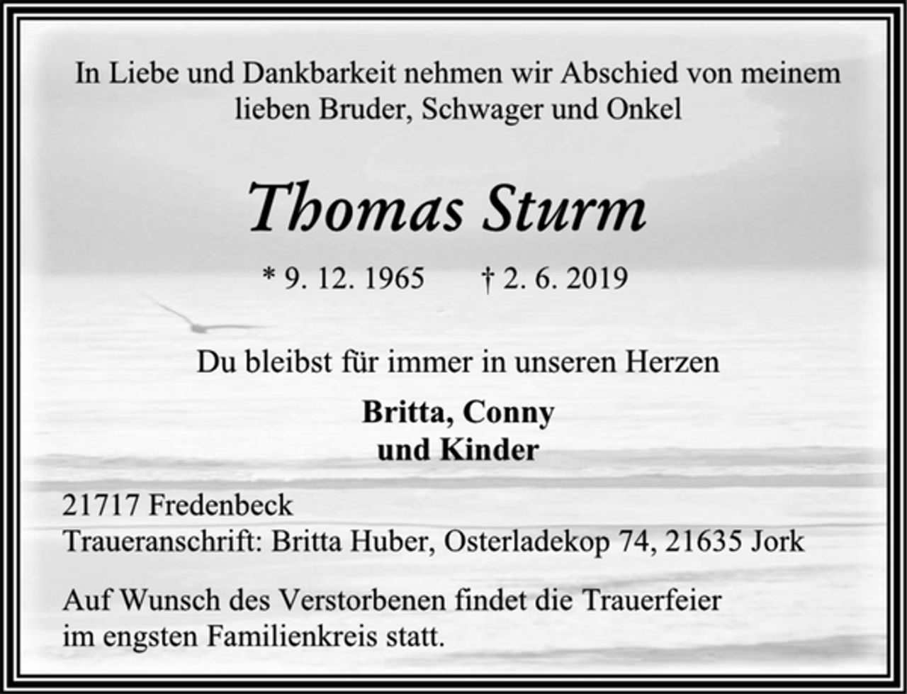 <p>In Liebe und Dankbarkeit nehmen wir Abschied von meinem lieben Bruder, Schwager und Onkel<br />Thomas Sturm<br />* 9. 12. 1965 † 2. 6. 2019<br />Du bleibst für immer in unseren Herzen<br />Britta, Conny<br />und Kinder<br />21717 Fredenbeck<br />Traueranschrift: Britta Huber, Osterladekop 74, 21635 Jork<br />Auf Wunsch des Verstorbenen findet die Trauerfeier<br />im engsten Familienkreis statt.</p>