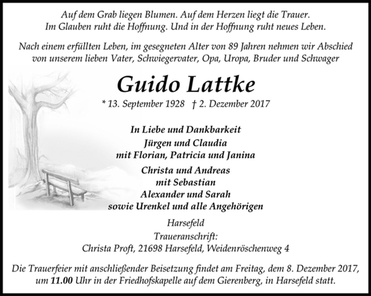 <p>Auf dem Grab liegen Blumen. Auf dem Herzen liegt die Trauer.<br />Im Glauben ruht die Hoffnung. Und in der Hoffnung ruht neues Leben.<br />Nach einem erfüllten Leben, im gesegneten Alter von 89 Jahren nehmen wir Abschied<br />von unserem lieben Vater, Schwiegervater, Opa, Uropa, Bruder und Schwager<br />Guido Lattke<br />* 13. September 1928 † 2. Dezember 2017<br />In Liebe und Dankbarkeit<br />Jürgen und Claudia<br />mit Florian, Patricia und Janina<br />Christa und Andreas<br />mit Sebastian<br />Alexander und Sarah<br />sowie Urenkel und alle Angehörigen<br />Harsefeld<br />Traueranschrift:<br />Christa Proft, 21698 Harsefeld, Weidenröschenweg 4<br />Die Trauerfeier mit anschließender Beisetzung findet am Freitag, dem 8. Dezember 2017,<br />um 11.00 Uhr in der Friedhofskapelle auf dem Gierenberg, in Harsefeld statt.</p>