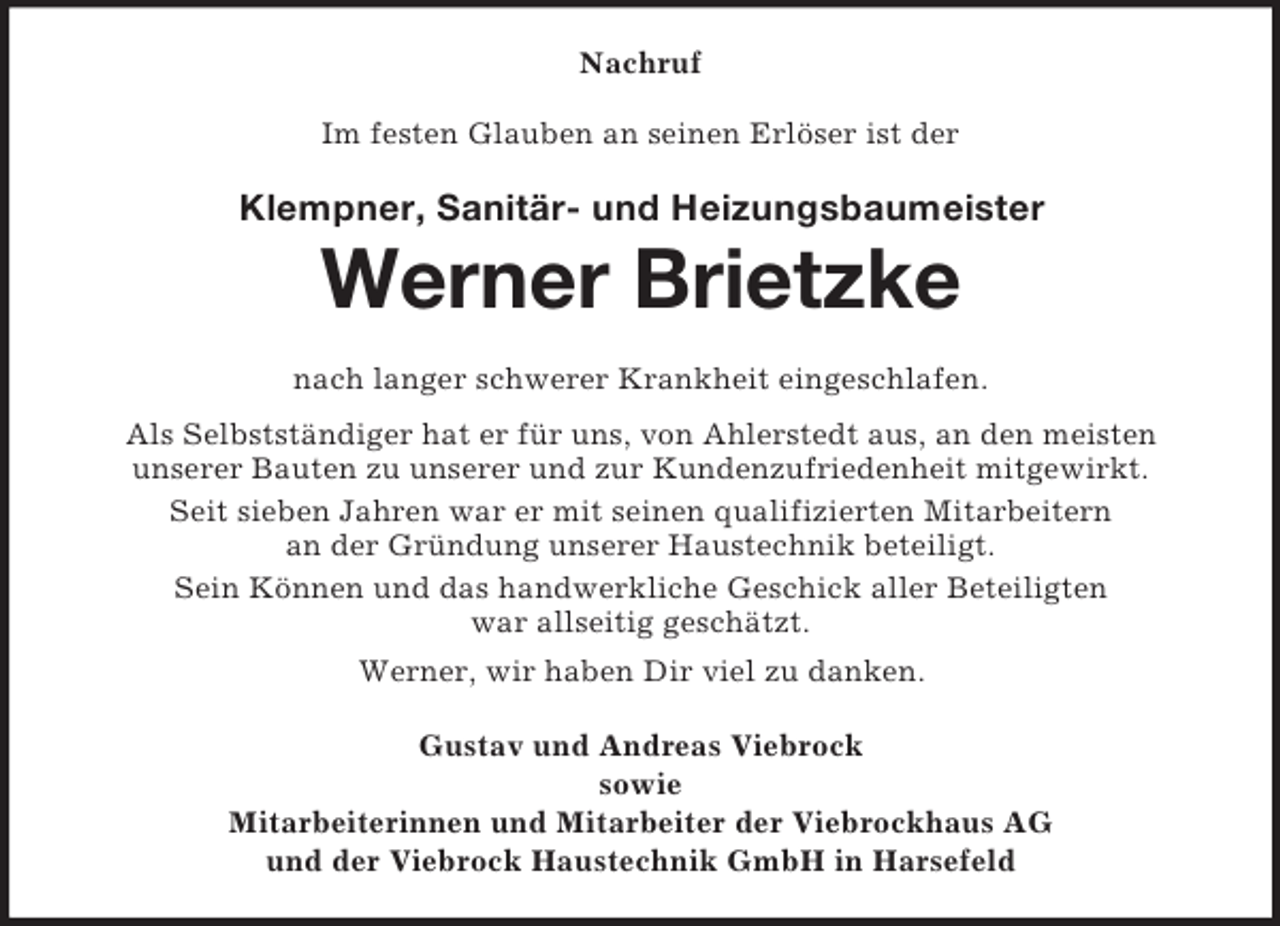 <p>Nachruf<br />Im festen Glauben an seinen Erlöser ist der</p><p>Klempner, Sanitär- und Heizungsbaumeister</p><p>Werner Brietzke<br />nach langer schwerer Krankheit eingeschlafen.<br />Als Selbstständiger hat er für uns, von Ahlerstedt aus, an den meisten<br />unserer Bauten zu unserer und zur Kundenzufriedenheit mitgewirkt.<br />Seit sieben Jahren war er mit seinen qualifizierten Mitarbeitern<br />an der Gründung unserer Haustechnik beteiligt.<br />Sein Können und das handwerkliche Geschick aller Beteiligten<br />war allseitig geschätzt.<br />Werner, wir haben Dir viel zu danken.<br />Gustav und Andreas Viebrock<br />sowie<br />Mitarbeiterinnen und Mitarbeiter der Viebrockhaus AG<br />und der Viebrock Haustechnik GmbH in Harsefeld</p>