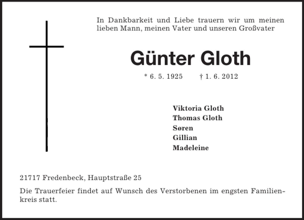 <p>In Dankbarkeit und Liebe trauern wir um meinen lieben Mann, meinen Vater und unseren Großvater<br />Günter Gloth<br />* 6. 5. 1925 † 1. 6. 2012<br />Viktoria Gloth<br />Thomas Gloth<br />Søren<br />Gillian<br />Madeleine<br />21717 Fredenbeck, Hauptstraße 25<br />Die Trauerfeier findet auf Wunsch des Verstorbenen im engsten Familienkreis statt.</p>