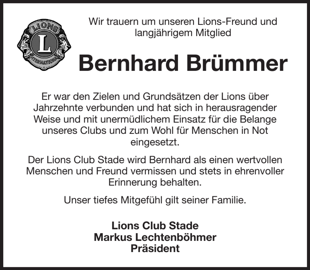 <p>Wir trauern um unseren Lions-Freund und langjährigem Mitglied<br />Bernhard Brümmer<br />Er war den Zielen und Grundsätzen der Lions über<br />Jahrzehnte verbunden und hat sich in herausragender<br />Weise und mit unermüdlichem Einsatz für die Belange<br />unseres Clubs und zum Wohl für Menschen in Not<br />eingesetzt.<br />Der Lions Club Stade wird Bernhard als einen wertvollen Menschen und Freund vermissen und stets in ehrenvoller Erinnerung behalten.<br />Unser tiefes Mitgefühl gilt seiner Familie.<br />Lions Club Stade<br />Markus Lechtenböhmer<br />Präsident</p>