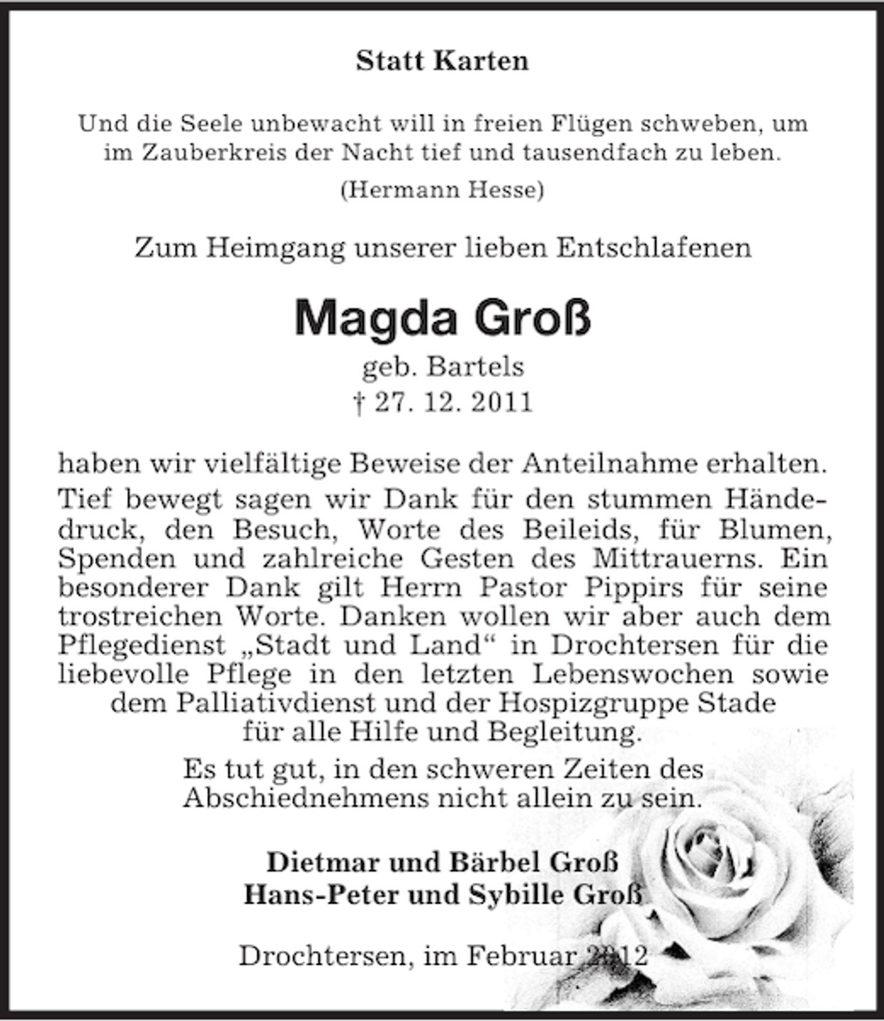 <p>Statt Karten<br />Und die Seele unbewacht will in freien Flügen schweben, um<br />im Zauberkreis der Nacht tief und tausendfach zu leben.<br />(Hermann Hesse)</p><p>Zum Heimgang unserer lieben Entschlafenen</p><p>Magda Groß<br />geb. Bartels<br />† 27. 12. 2011<br />haben wir vielfältige Beweise der Anteilnahme erhalten.<br />Tief bewegt sagen wir Dank für den stummen Händedruck, den Besuch, Worte des Beileids, für Blumen,<br />Spenden und zahlreiche Gesten des Mittrauerns. Ein<br />besonderer Dank gilt Herrn Pastor Pippirs für seine<br />trostreichen Worte. Danken wollen wir aber auch dem<br />Pflegedienst „Stadt und Land“ in Drochtersen für die<br />liebevolle Pflege in den letzten Lebenswochen sowie<br />dem Palliativdienst und der Hospizgruppe Stade<br />für alle Hilfe und Begleitung.<br />Es tut gut, in den schweren Zeiten des<br />Abschiednehmens nicht allein zu sein.<br />Dietmar und Bärbel Groß<br />Hans-Peter und Sybille Groß<br />Drochtersen, im Februar 2012</p>