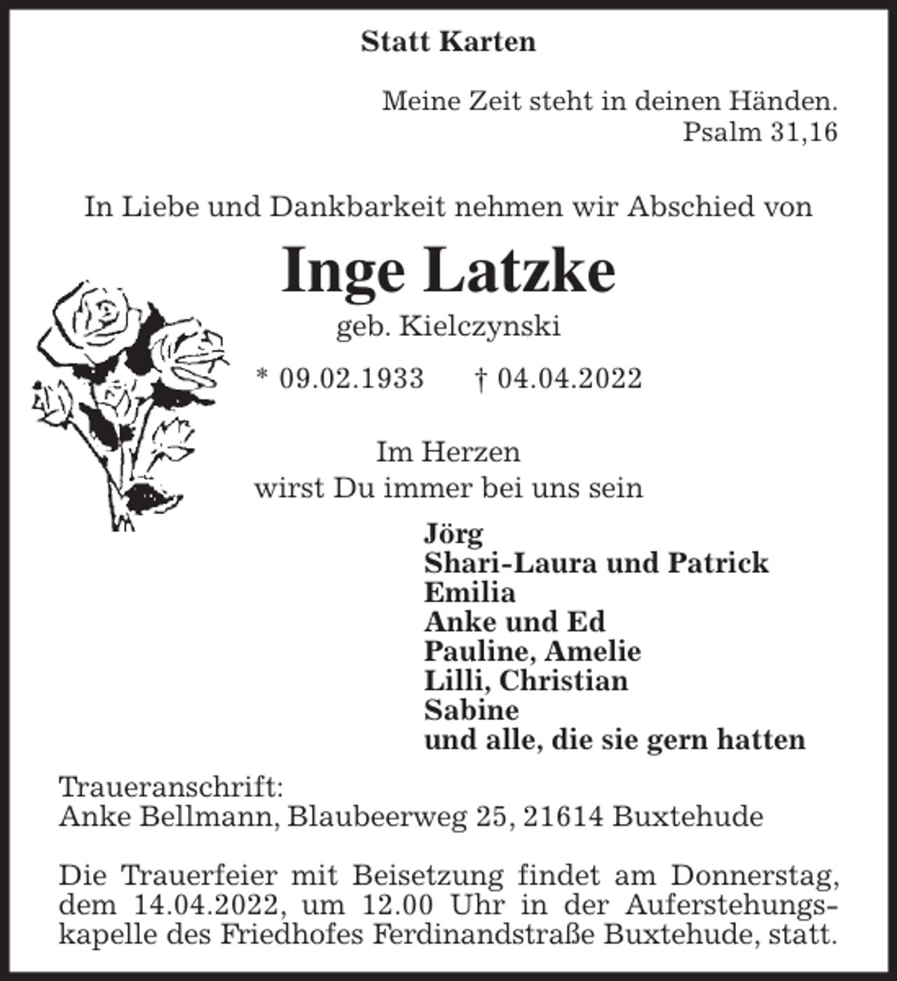 <p>Statt Karten</p>
<p>Meine Zeit steht in deinen Händen.<br />Psalm 31,16</p>
<p>In Liebe und Dankbarkeit nehmen wir Abschied von<br />Inge Latzke<br />geb. Kielczynski<br />* 09.02.1933 † 04.04.2022</p>
<p>Im Herzen<br />wirst Du immer bei uns sein<br />Jörg<br />Shari-Laura und Patrick<br />Emilia<br />Anke und Ed<br />Pauline, Amelie<br />Lilli, Christian<br />Sabine<br />und alle, die sie gern hatten<br />Traueranschrift:<br />Anke Bellmann, Blaubeerweg 25, 21614 Buxtehude</p>
<p>Die Trauerfeier mit Beisetzung findet am Donnerstag, dem 14.04.2022, um 12.00 Uhr in der Auferstehungs-<br />kapelle des Friedhofes Ferdinandstraße Buxtehude, statt.</p>
