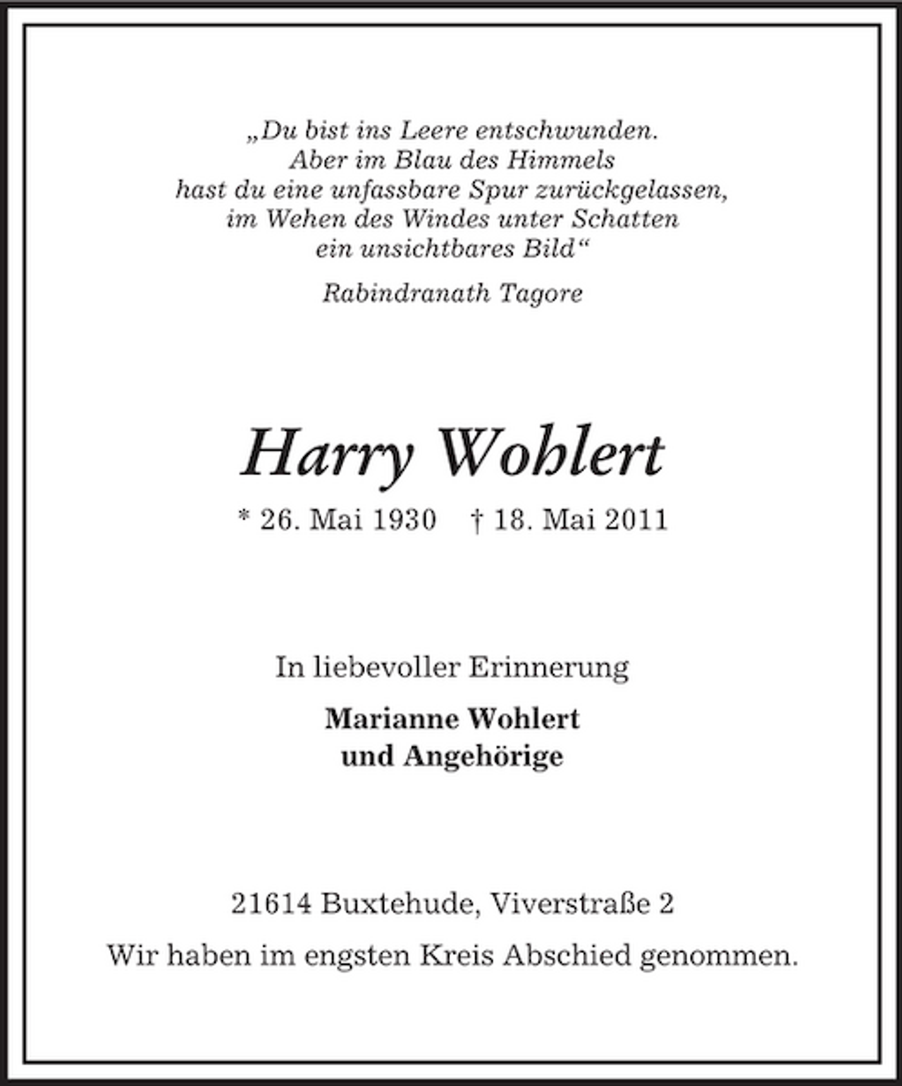 <p>„Du bist ins Leere entschwunden. Aber im Blau des Himmels hast du eine unfassbare Spur zurückgelassen, im Wehen des Windes unter Schatten ein unsichtbares Bild“ Rabindranath Tagore</p><p>Harry Wohlert<br />* 26. Mai 1930 † 18. Mai 2011 In liebevoller Erinnerung Marianne Wohlert und Angehörige</p><p>21614 Buxtehude, Viverstraße 2 Wir haben im engsten Kreis Abschied genommen.</p>