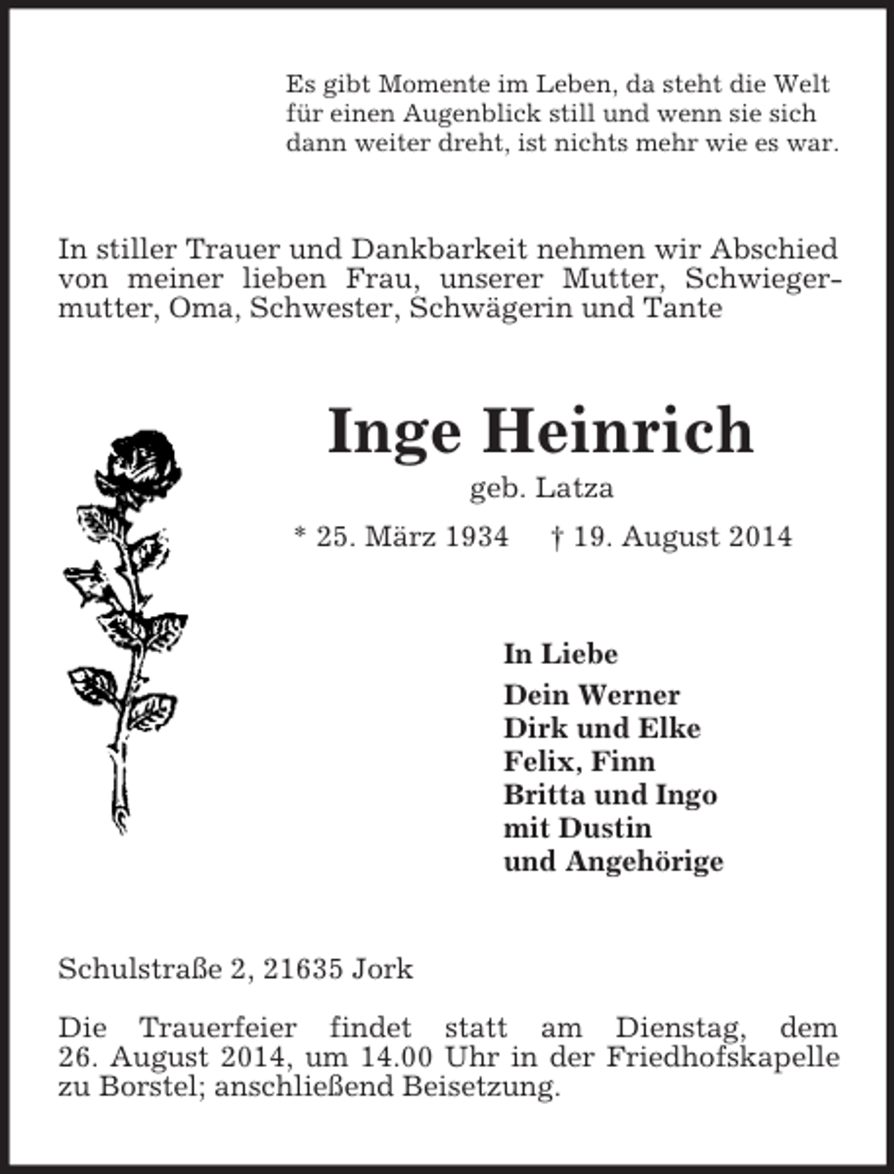 <p>Es gibt Momente im Leben, da steht die Welt<br />für einen Augenblick still und wenn sie sich<br />dann weiter dreht, ist nichts mehr wie es war.<br />In stiller Trauer und Dankbarkeit nehmen wir Abschied von meiner lieben Frau, unserer Mutter, Schwieger-mutter, Oma, Schwester, Schwägerin und Tante<br />Inge Heinrich<br />geb. Latza<br />* 25. März 1934 † 19. August 2014<br />In Liebe<br />Dein Werner<br />Dirk und Elke<br />Felix, Finn<br />Britta und Ingo<br />mit Dustin<br />und Angehörige<br />Schulstraße 2, 21635 Jork</p><p>Die Trauerfeier findet statt am Dienstag, dem<br />26. August 2014, um 14.00 Uhr in der Friedhofskapelle zu Borstel; anschließend Beisetzung.</p>