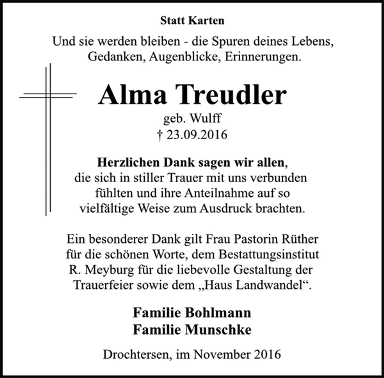 <p>Statt Karten<br />Und sie werden bleiben - die Spuren deines Lebens,<br />Gedanken, Augenblicke, Erinnerungen.<br />Alma Treudler<br />geb. Wulff<br />† 23.09.2016</p><p>Herzlichen Dank sagen wir allen,<br />die sich in stiller Trauer mit uns verbunden<br />fühlten und ihre Anteilnahme auf so<br />vielfältige Weise zum Ausdruck brachten.<br />Ein besonderer Dank gilt Frau Pastorin Rüther<br />für die schönen Worte, dem Bestattungsinstitut<br />R. Meyburg für die liebevolle Gestaltung der<br />Trauerfeier sowie dem „Haus Landwandel“.</p><p>Familie Bohlmann<br />Familie Munschke</p><p>Drochtersen, im November 2016</p>
