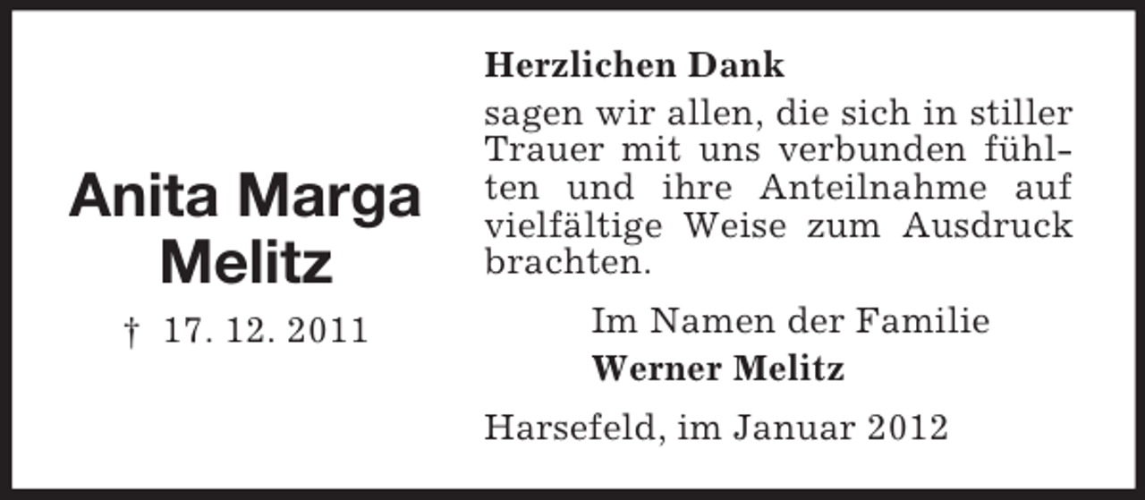 <p>Anita Marga<br />Melitz<br />† 17. 12. 2011</p><p>Herzlichen Dank<br />sagen wir allen, die sich in stiller<br />Trauer mit uns verbunden fühlten und ihre Anteilnahme auf<br />vielfältige Weise zum Ausdruck<br />brachten.<br />Im Namen der Familie<br />Werner Melitz<br />Harsefeld, im Januar 2012</p>