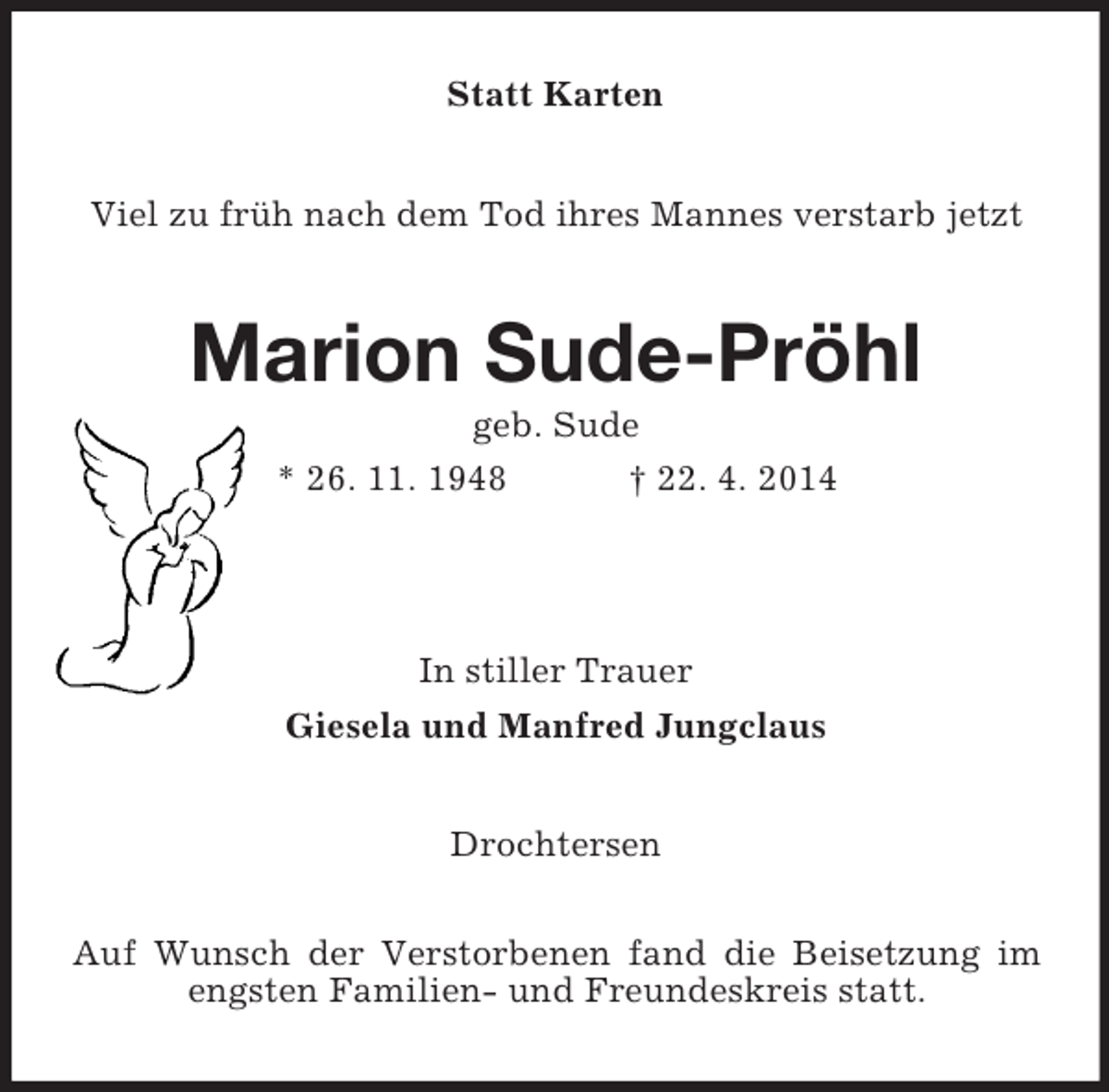 <p>Statt Karten<br />Viel zu früh nach dem Tod ihres Mannes verstarb jetzt<br />Marion Sude-Pröhl<br />geb. Sude<br />* 26. 11. 1948 † 22. 4. 2014</p><p>In stiller Trauer<br />Giesela und Manfred Jungclaus<br />Drochtersen</p><p>Auf Wunsch der Verstorbenen fand die Beisetzung im engsten Familien- und Freundeskreis statt.</p>