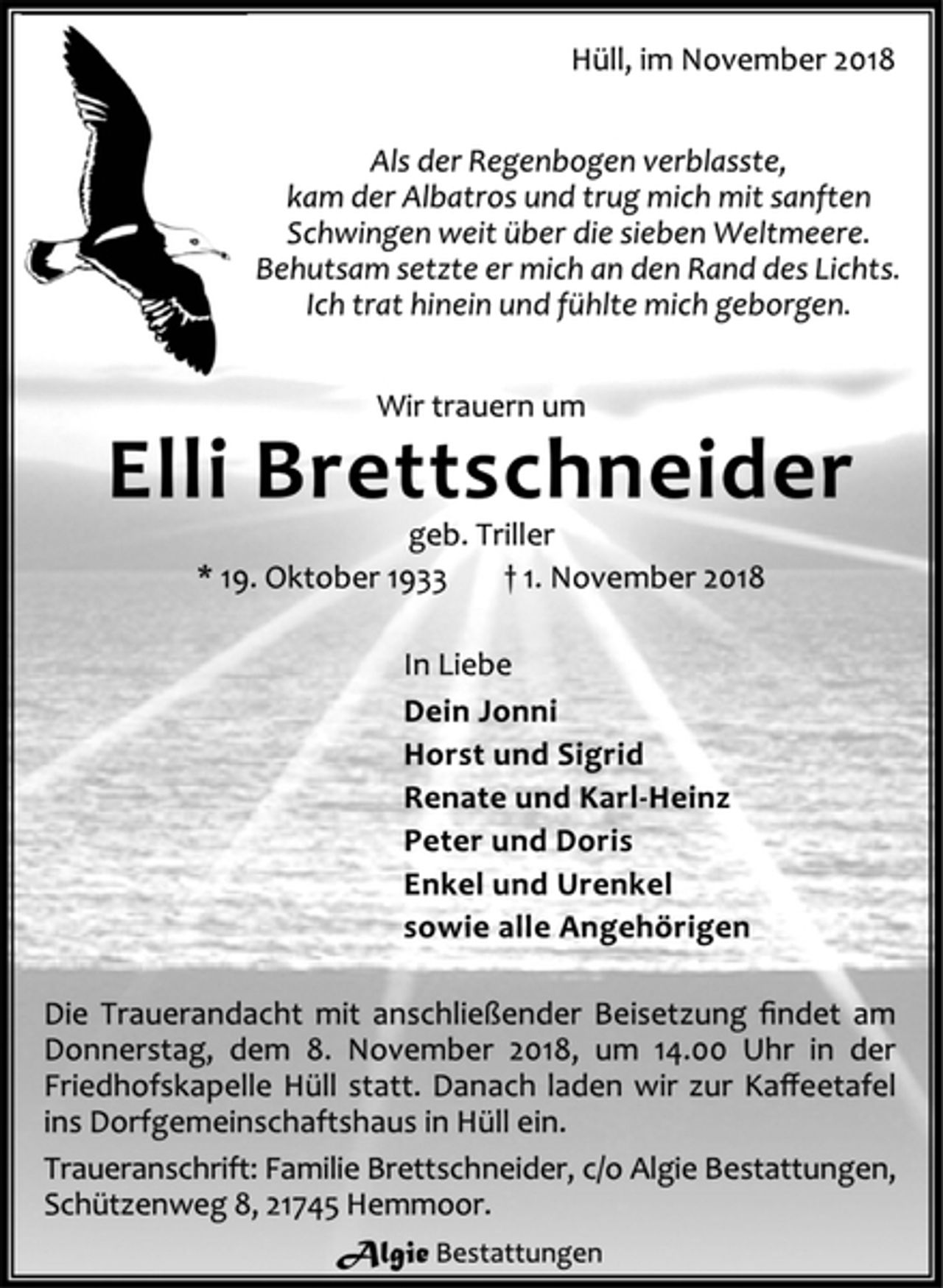 <p>Hüll, im November 2018<br />Als der Regenbogen verblasste,<br />kam der Albatros und trug mich mit sanften<br />Schwingen weit über die sieben Weltmeere.<br />Behutsam setzte er mich an den Rand des Lichts.<br />Ich trat hinein und fühlte mich geborgen.<br />Wir trauern um<br />Elli Brettschneider<br />geb. Triller<br />* 19. Oktober 1933 † 1. November 2018<br />In Liebe<br />Dein Jonni<br />Horst und Sigrid<br />Renate und Karl-Heinz<br />Peter und Doris<br />Enkel und Urenkel<br />sowie alle Angehörigen<br />Die Trauerandacht mit anschließender Beisetzung findet am Donnerstag, dem 8. November 2018, um 14.00 Uhr in der Friedhofskapelle Hüll statt. Danach laden wir zur Kaffeetafel ins Dorfgemeinschaftshaus in Hüll ein.<br />Traueranschrift: Familie Brettschneider, c/o Algie Bestattungen, Schützenweg 8, 21745 Hemmoor.<br />Algie Bestattungen</p>