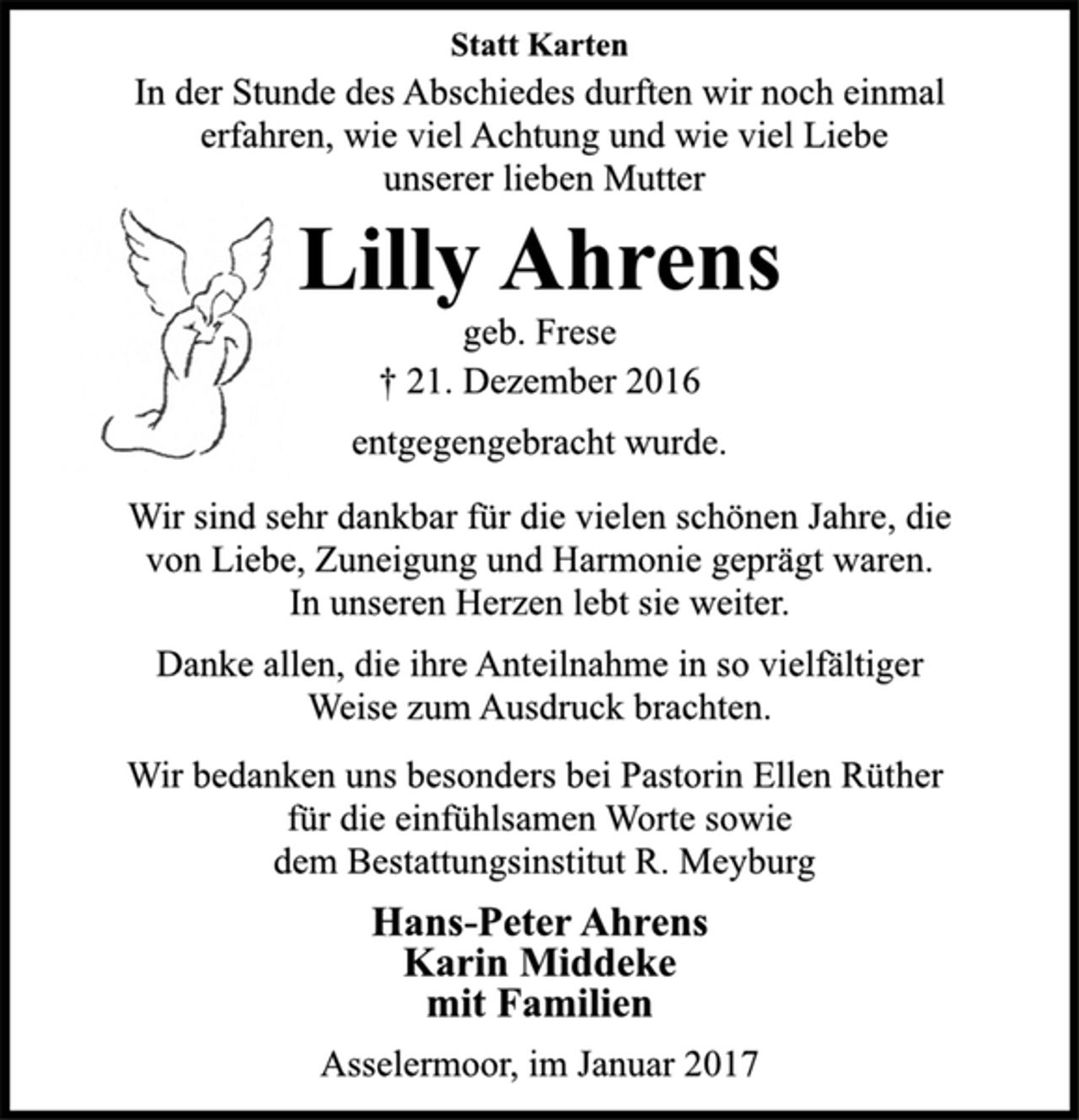 <p>Lilly Ahrens</p><p>geb. Frese</p><p>† 21. Dezember 2016<br />entgegengebracht wurde.</p><p>Wir sind sehr dankbar für die vielen schönen Jahre, die<br />von Liebe, Zuneigung und Harmonie geprägt waren.<br />In unseren Herzen lebt sie weiter.</p><p>Danke allen, die ihre Anteilnahme in so vielfältiger<br />Weise zum Ausdruck brachten.</p><p>Wir bedanken uns besonders bei Pastorin Ellen Rüther<br />für die einfühlsamen Worte sowie<br />dem Bestattungsinstitut R. Meyburg</p><p>Hans-Peter Ahrens<br />Karin Middeke<br />mit Familien</p><p>Asselermoor, im Januar 2017</p>