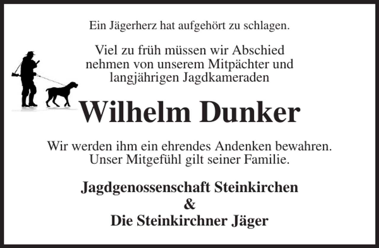 <p>Ein Jägerherz hat aufgehört zu schlagen.<br />Viel zu früh müssen wir Abschied<br />nehmen von unserem Mitpächter und<br />langjährigen Jagdkameraden<br />Wilhelm Dunker<br />Wir werden ihm ein ehrendes Andenken bewahren.<br />Unser Mitgefühl gilt seiner Familie.<br />Jagdgenossenschaft Steinkirchen<br />&amp;<br />Die Steinkirchner Jäger</p>