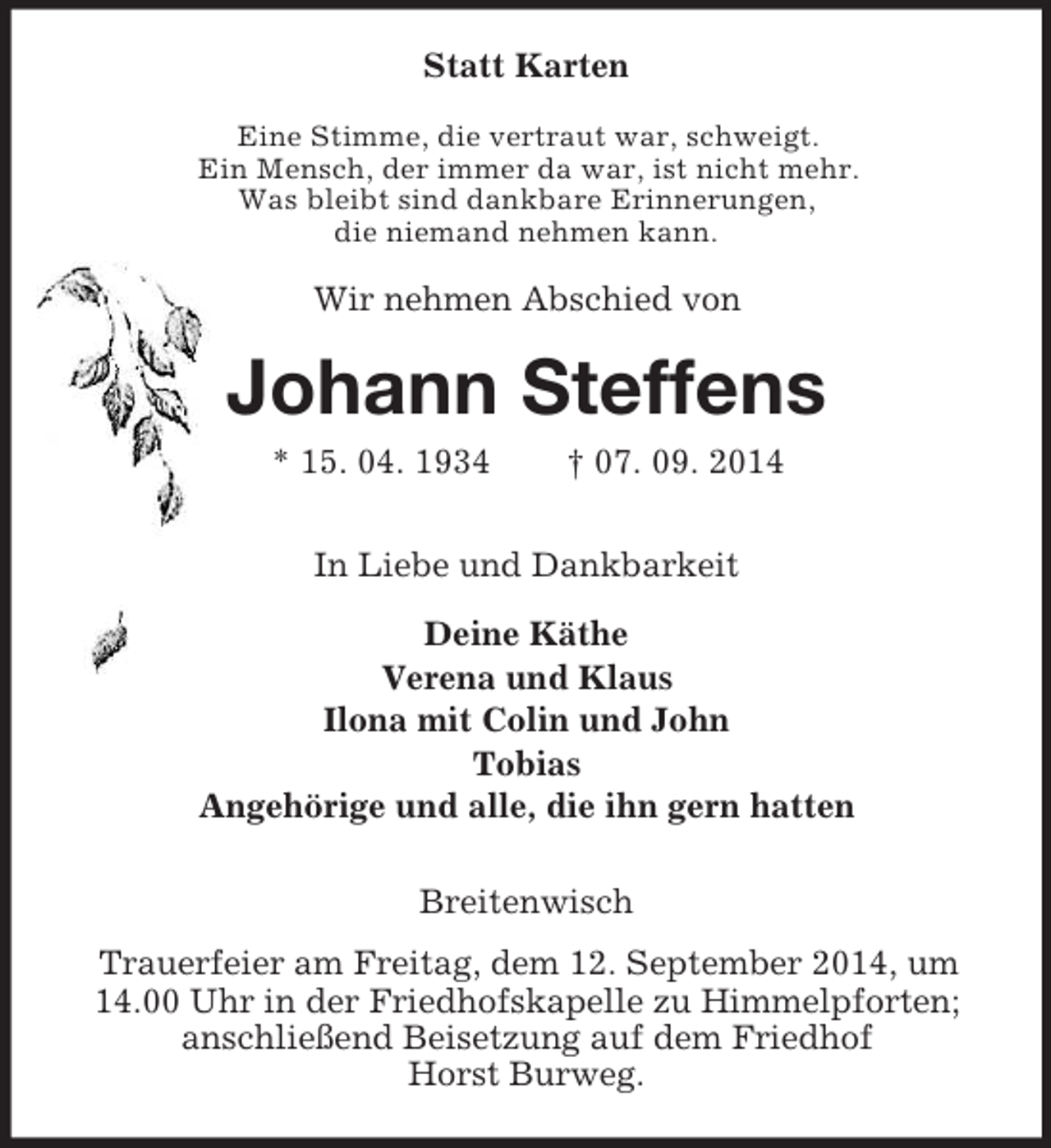 <p>Statt Karten<br />Eine Stimme, die vertraut war, schweigt.<br />Ein Mensch, der immer da war, ist nicht mehr.<br />Was bleibt sind dankbare Erinnerungen,<br />die niemand nehmen kann.<br />Wir nehmen Abschied von<br />Johann Steffens<br />* 15. 04. 1934 † 07. 09. 2014<br />In Liebe und Dankbarkeit<br />Deine Käthe<br />Verena und Klaus<br />Ilona mit Colin und John<br />Tobias<br />Angehörige und alle, die ihn gern hatten<br />Breitenwisch<br />Trauerfeier am Freitag, dem 12. September 2014, um 14.00 Uhr in der Friedhofskapelle zu Himmelpforten; anschließend Beisetzung auf dem Friedhof<br />Horst Burweg.</p>