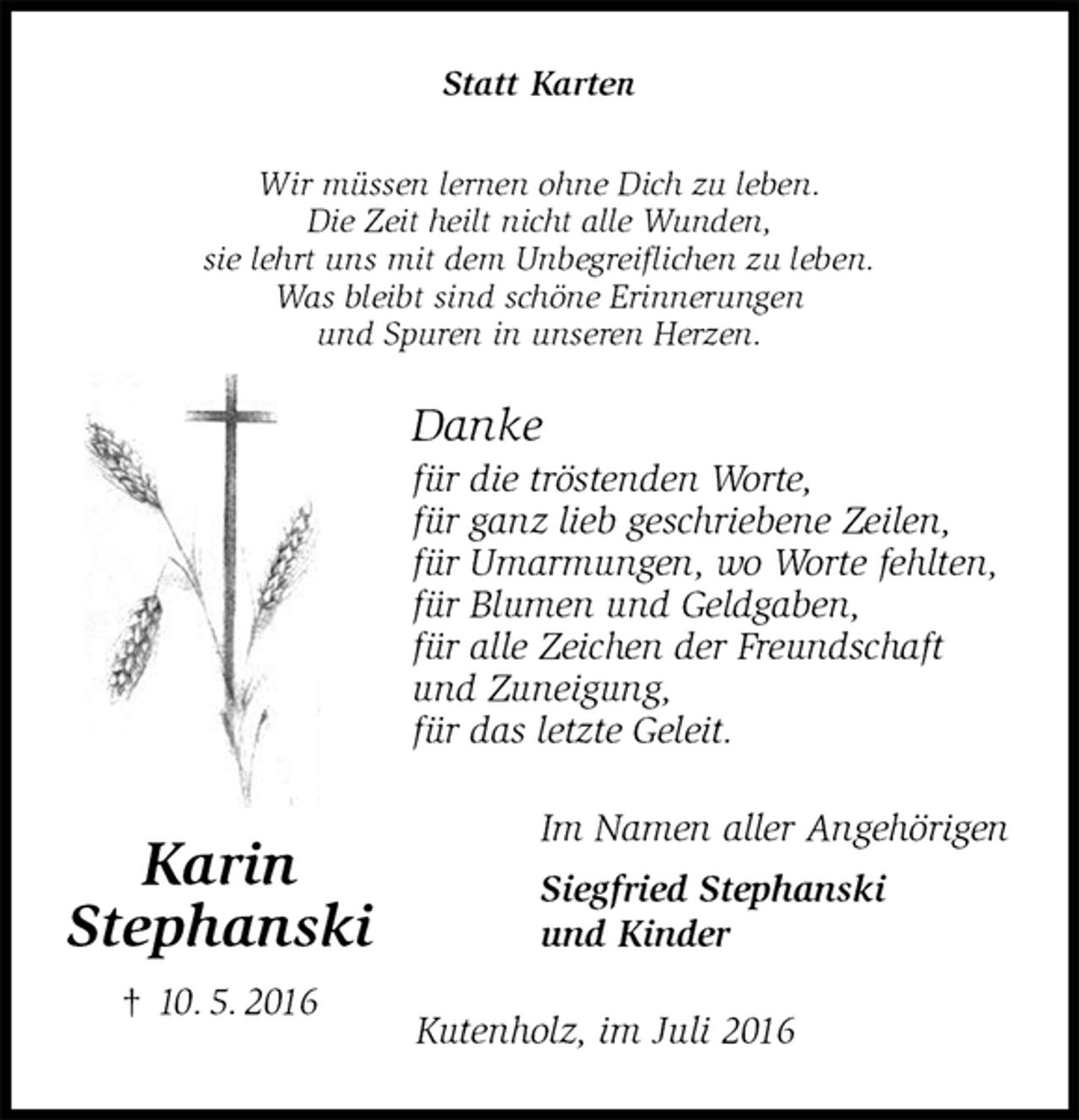 <p>Statt Karten<br />Wir müssen lernen ohne Dich zu leben.<br />Die Zeit heilt nicht alle Wunden,<br />sie lehrt uns mit dem Unbegreiflichen zu leben.<br />Was bleibt sind schöne Erinnerungen<br />und Spuren in unseren Herzen.<br />Danke<br />für die tröstenden Worte,<br />für ganz lieb geschriebene Zeilen,<br />für Umarmungen, wo Worte fehlten,<br />für Blumen und Geldgaben,<br />für alle Zeichen der Freundschaft<br />und Zuneigung,<br />für das letzte Geleit.<br />Im Namen aller Angehörigen<br />Siegfried Stephanski<br />und Kinder<br />Kutenholz, im Juli 2016<br />Karin<br />Stephanski<br />† 10. 5. 2016</p>