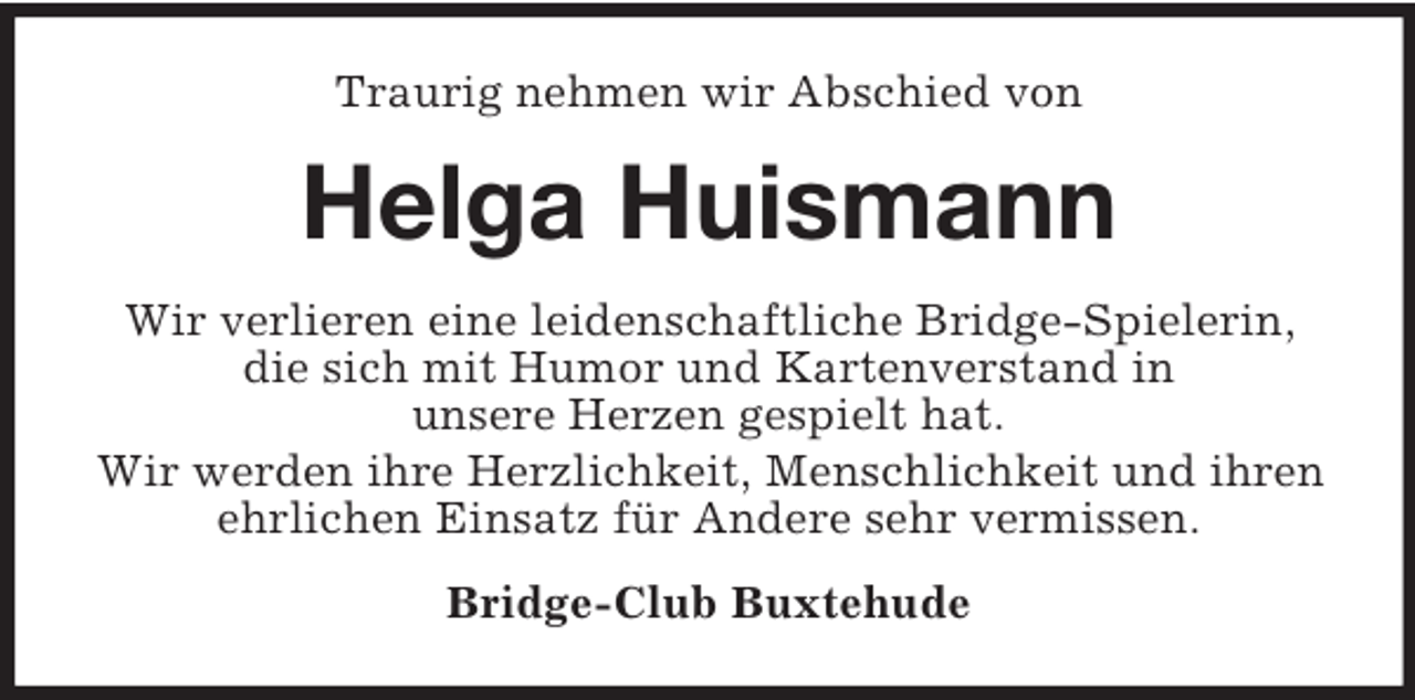 <p>Traurig nehmen wir Abschied von</p><p>Helga Huismann<br />Wir verlieren eine leidenschaftliche Bridge-Spielerin,<br />die sich mit Humor und Kartenverstand in<br />unsere Herzen gespielt hat.<br />Wir werden ihre Herzlichkeit, Menschlichkeit und ihren<br />ehrlichen Einsatz für Andere sehr vermissen.<br />Bridge-Club Buxtehude</p>