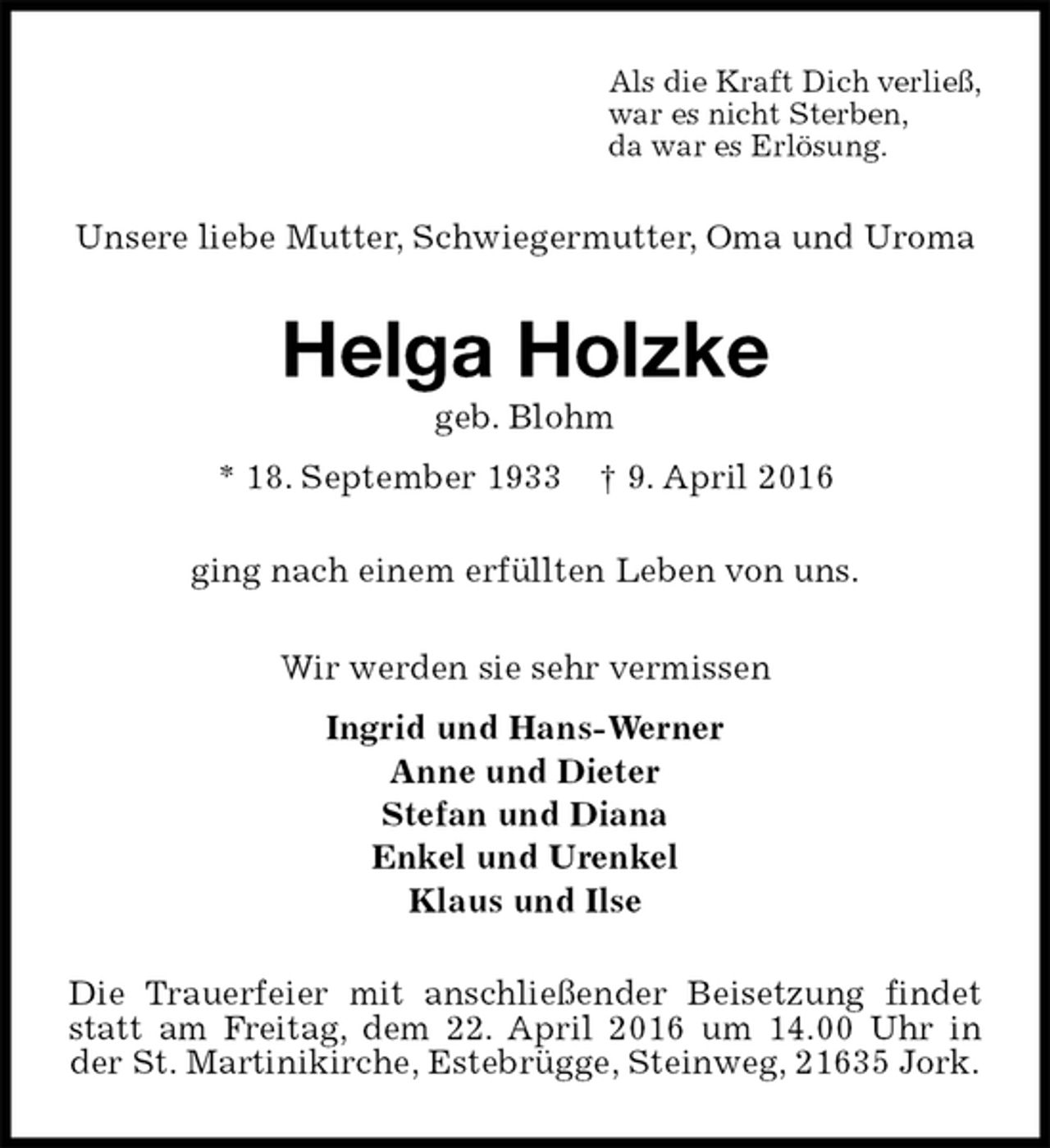 <p>Als die Kraft Dich verließ,<br />war es nicht Sterben,<br />da war es Erlösung.<br />Unsere liebe Mutter, Schwiegermutter, Oma und Uroma<br />Helga Holzke<br />geb. Blohm<br />* 18. September 1933 † 9. April 2016<br />ging nach einem erfüllten Leben von uns.<br />Wir werden sie sehr vermissen<br />Ingrid und Hans-Werner<br />Anne und Dieter<br />Stefan und Diana<br />Enkel und Urenkel<br />Klaus und Ilse<br />Die Trauerfeier mit anschließender Beisetzung findet statt am Freitag, dem 22. April 2016 um 14.00 Uhr in der St. Martinikirche, Estebrügge, Steinweg, 21635 Jork.</p>