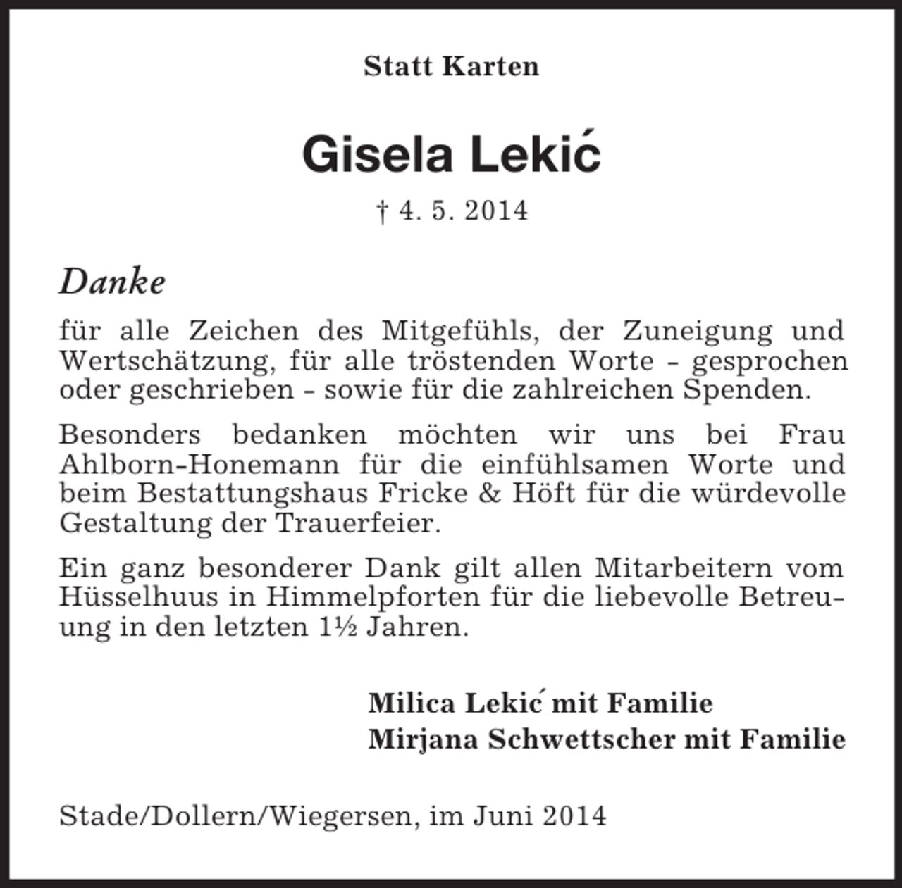 <p>´<br />´<br />Statt Karten<br />Gisela Lekic<br />† 4. 5. 2014<br />Danke<br />für alle Zeichen des Mitgefühls, der Zuneigung und Wertschätzung, für alle tröstenden Worte - gesprochen oder geschrieben - sowie für die zahlreichen Spenden.<br />Besonders bedanken möchten wir uns bei Frau<br />Ahlborn-Honemann für die einfühlsamen Worte und beim Bestattungshaus Fricke</p>