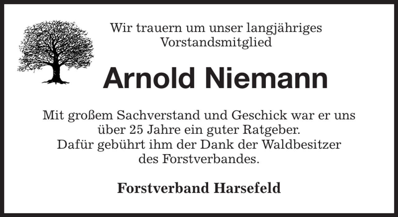 <p>Wir trauern um unser langjähriges<br />Vorstandsmitglied<br />Arnold Niemann<br />Mit großem Sachverstand und Geschick war er uns<br />über 25 Jahre ein guter Ratgeber.<br />Dafür gebührt ihm der Dank der Waldbesitzer<br />des Forstverbandes.<br />Forstverband Harsefeld</p>
