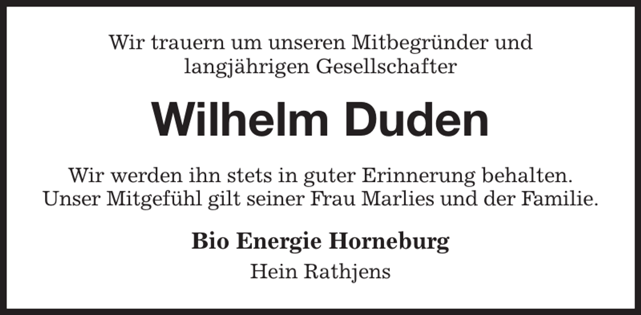 <p>Wir trauern um unseren Mitbegründer und<br />langjährigen Gesellschafter<br />Wilhelm Duden<br />Wir werden ihn stets in guter Erinnerung behalten.<br />Unser Mitgefühl gilt seiner Frau Marlies und der Familie.<br />Bio Energie Horneburg<br />Hein Rathjens</p>