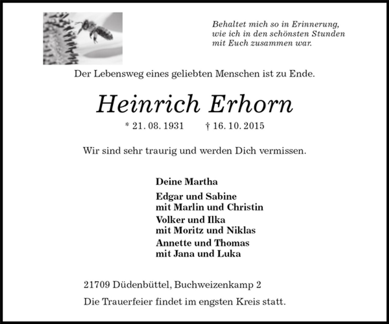 <p>Behaltet mich so in Erinnerung,<br />wie ich in den schönsten Stunden<br />mit Euch zusammen war.<br />Der Lebensweg eines geliebten Menschen ist zu Ende.<br />Heinrich Erhorn<br />* 21. 08. 1931 † 16. 10. 2015<br />Wir sind sehr traurig und werden Dich vermissen.<br />Deine Martha<br />Edgar und Sabine<br />mit Marlin und Christin<br />Volker und Ilka<br />mit Moritz und Niklas<br />Annette und Thomas<br />mit Jana und Luka<br />21709 Düdenbüttel, Buchweizenkamp 2<br />Die Trauerfeier findet im engsten Kreis statt.</p>